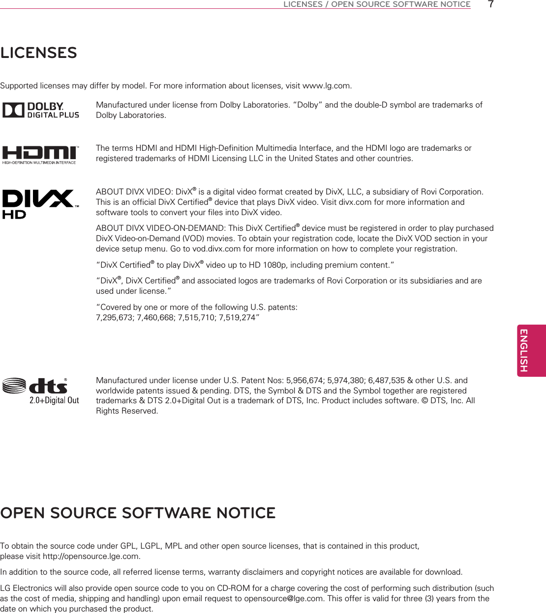 ENGLISH7LICENSES / OPEN SOURCE SOFTWARE NOTICELICENSESSupported licenses may differ by model. For more information about licenses, visit www.lg.com.Manufactured under license from Dolby Laboratories. “Dolby” and the double-D symbol are trademarks of Dolby Laboratories.The terms HDMI and HDMI High-Definition Multimedia Interface, and the HDMI logo are trademarks or registered trademarks of HDMI Licensing LLC in the United States and other countries.ABOUT DIVX VIDEO: DivX® is a digital video format created by DivX, LLC, a subsidiary of Rovi Corporation. This is an official DivX Certified® device that plays DivX video. Visit divx.com for more information and software tools to convert your files into DivX video.ABOUT DIVX VIDEO-ON-DEMAND: This DivX Certified® device must be registered in order to play purchased DivX Video-on-Demand (VOD) movies. To obtain your registration code, locate the DivX VOD section in your device setup menu. Go to vod.divx.com for more information on how to complete your registration. “DivX Certified® to play DivX® video up to HD 1080p, including premium content.”“DivX®, DivX Certified® and associated logos are trademarks of Rovi Corporation or its subsidiaries and are used under license.”“Covered by one or more of the following U.S. patents: 7,295,673; 7,460,668; 7,515,710; 7,519,274”Manufactured under license under U.S. Patent Nos: 5,956,674; 5,974,380; 6,487,535 &amp; other U.S. and worldwide patents issued &amp; pending. DTS, the Symbol &amp; DTS and the Symbol together are registered trademarks &amp; DTS 2.0+Digital Out is a trademark of DTS, Inc. Product includes software. © DTS, Inc. All Rights Reserved.OPEN SOURCE SOFTWARE NOTICETo obtain the source code under GPL, LGPL, MPL and other open source licenses, that is contained in this product,  please visit http://opensource.lge.com.In addition to the source code, all referred license terms, warranty disclaimers and copyright notices are available for download.LG Electronics will also provide open source code to you on CD-ROM for a charge covering the cost of performing such distribution (such as the cost of media, shipping and handling) upon email request to opensource@lge.com. This offer is valid for three (3) years from the date on which you purchased the product.