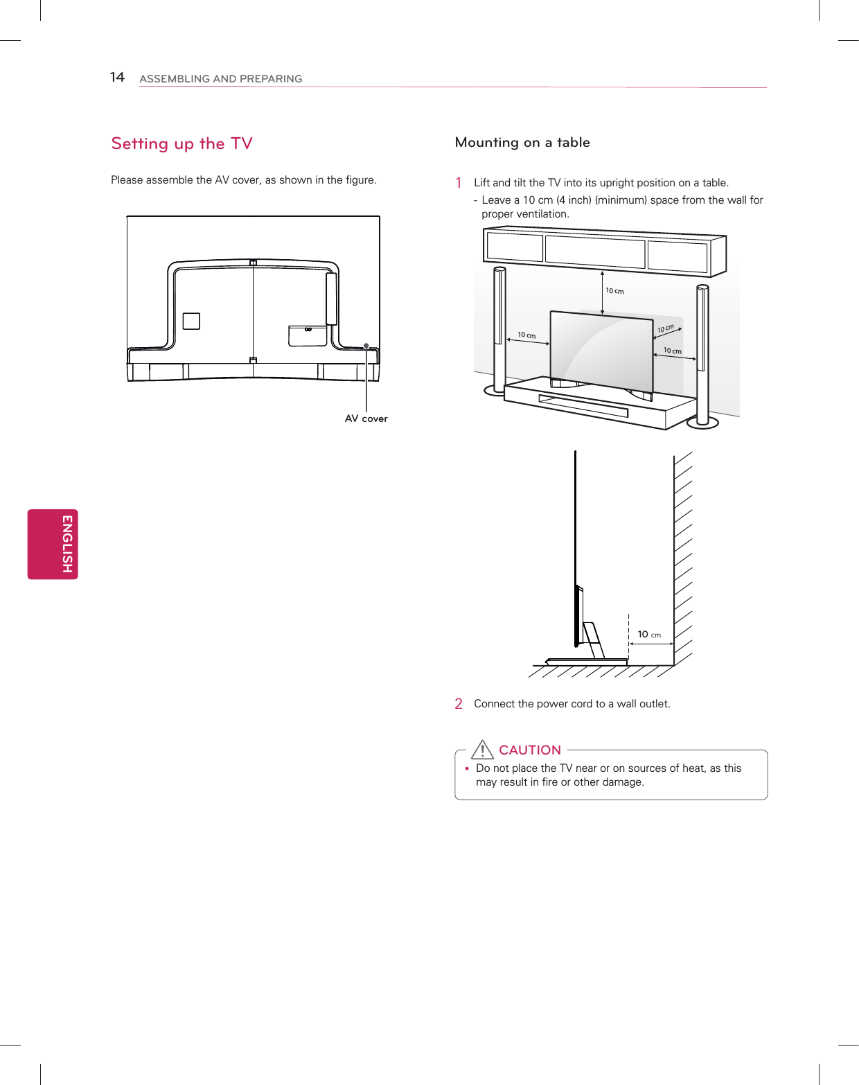 ENGLISH14 ASSEMBLING AND PREPARINGSetting up the TVPlease assemble the AV cover, as shown in the figure.AV coverMounting on a table1  Lift and tilt the TV into its upright position on a table.-  Leave a 10 cm (4 inch) (minimum) space from the wall for proper ventilation.10 cm10 cm10 cm10 cm10 cm2  Connect the power cord to a wall outlet.y Do not place the TV near or on sources of heat, as this may result in fire or other damage. CAUTION