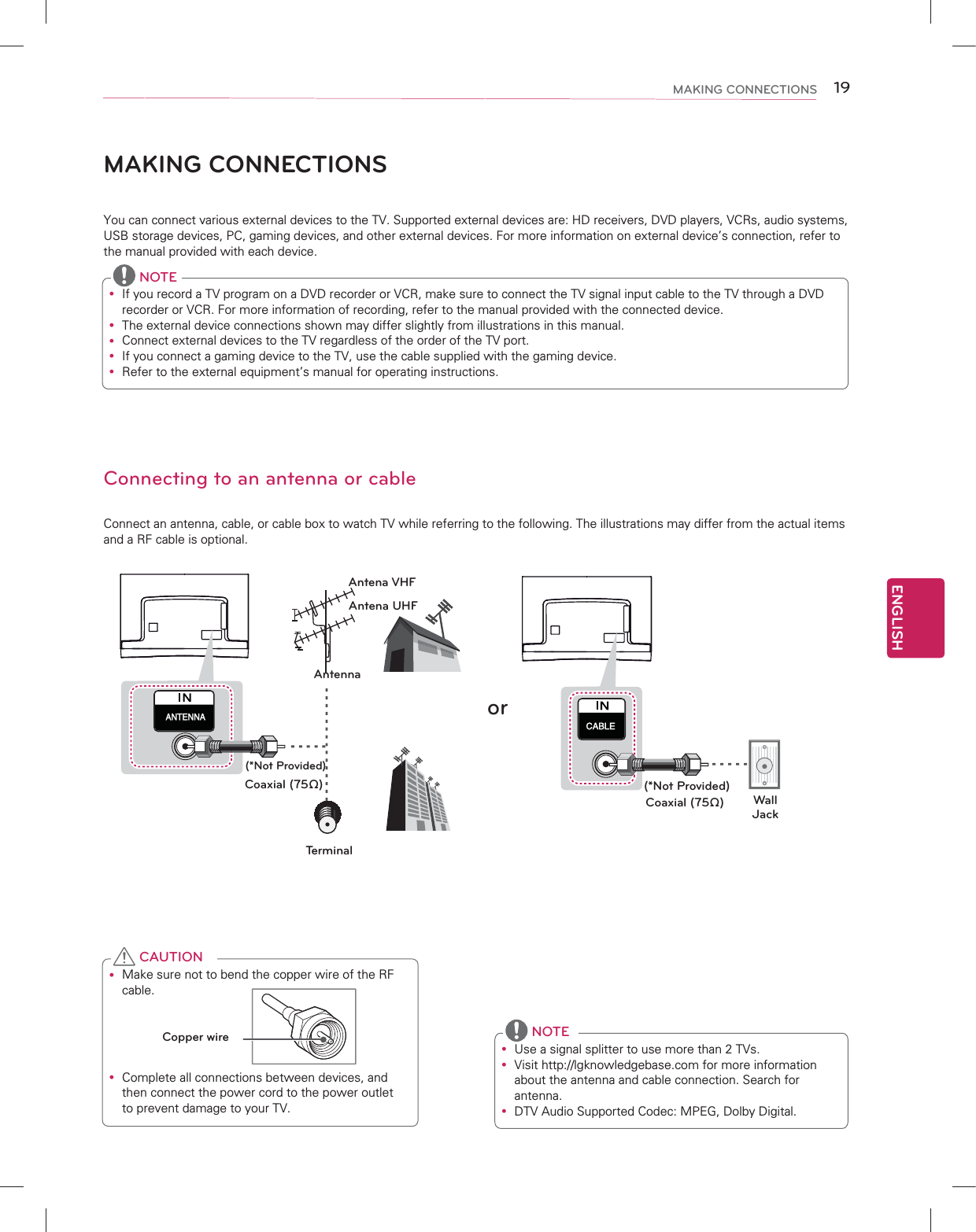 ENGLISH19MAKING CONNECTIONSMAKING CONNECTIONSYou can connect various external devices to the TV. Supported external devices are: HD receivers, DVD players, VCRs, audio systems, USB storage devices, PC, gaming devices, and other external devices. For more information on external device’s connection, refer to the manual provided with each device. Connecting to an antenna or cableConnect an antenna, cable, or cable box to watch TV while referring to the following. The illustrations may differ from the actual items and a RF cable is optional.y Make sure not to bend the copper wire of the RF cable.Copper wirey Complete all connections between devices, and then connect the power cord to the power outlet to prevent damage to your TV. CAUTIONy If you record a TV program on a DVD recorder or VCR, make sure to connect the TV signal input cable to the TV through a DVD recorder or VCR. For more information of recording, refer to the manual provided with the connected device.y The external device connections shown may differ slightly from illustrations in this manual.y Connect external devices to the TV regardless of the order of the TV port.y If you connect a gaming device to the TV, use the cable supplied with the gaming device.y Refer to the external equipment’s manual for operating instructions. NOTE(*Not Provided)(*Not Provided)AntennaAntena VHFAntena UHFCoaxial (75Ω)Wall  JackCoaxial (75Ω)orTerminaly Use a signal splitter to use more than 2 TVs.y Visit http://lgknowledgebase.com for more information about the antenna and cable connection. Search for antenna.y DTV Audio Supported Codec: MPEG, Dolby Digital. NOTE