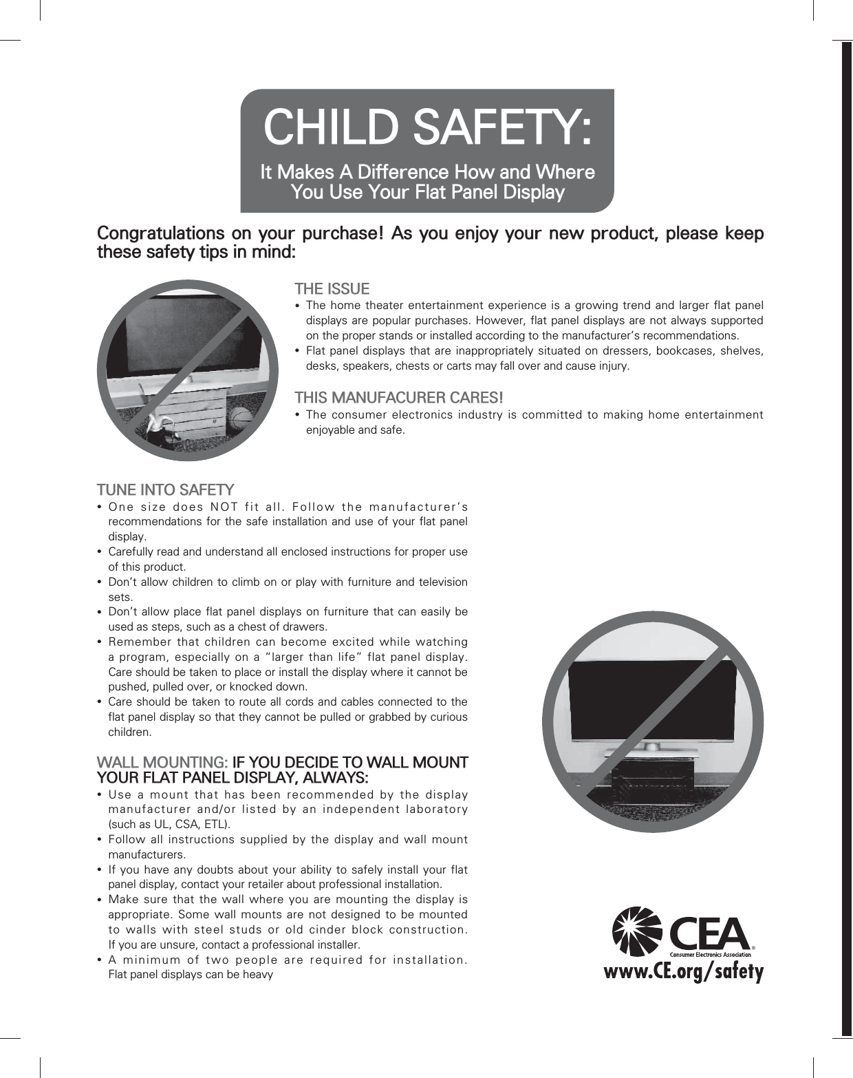 CHILD SAFETY: It Makes A Difference How and Where You Use Your Flat Panel DisplayCongratulations on your purchase! As you enjoy your new product, please keep these safety tips in mind:THE ISSUE yThe home theater entertainment experience is a growing trend and larger flat panel displays are popular purchases. However, flat panel displays are not always supported on the proper stands or installed according to the manufacturer’s recommendations. yFlat panel displays that are inappropriately situated on dressers, bookcases, shelves, desks, speakers, chests or carts may fall over and cause injury.THIS MANUFACURER CARES! yThe consumer electronics industry is committed to making home entertainment enjoyable and safe.TUNE INTO SAFETY yOne size does NOT fit all. Follow the manufacturer’s recommendations for the safe installation and use of your flat panel display. yCarefully read and understand all enclosed instructions for proper use of this product. yDon’t allow children to climb on or play with furniture and television sets. yDon’t allow place flat panel displays on furniture that can easily be used as steps, such as a chest of drawers. yRemember that children can become excited while watching a program, especially on a “larger than life” flat panel display.  Care should be taken to place or install the display where it cannot be pushed, pulled over, or knocked down. yCare should be taken to route all cords and cables connected to the flat panel display so that they cannot be pulled or grabbed by curious children.WALL MOUNTING: IF YOU DECIDE TO WALL MOUNT YOUR FLAT PANEL DISPLAY, ALWAYS: yUse a mount that has been recommended by the display manufacturer and/or listed by an independent laboratory  (such as UL, CSA, ETL). yFollow all instructions supplied by the display and wall mount manufacturers. yIf you have any doubts about your ability to safely install your flat panel display, contact your retailer about professional installation. yMake sure that the wall where you are mounting the display is appropriate. Some wall mounts are not designed to be mounted to walls with steel studs or old cinder block construction.  If you are unsure, contact a professional installer. yA minimum of two people are required for installation.  Flat panel displays can be heavy