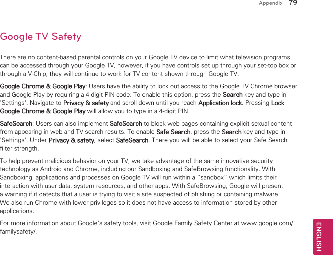 79ENGENGLISHAppendixGoogle TV SafetyThere are no content-based parental controls on your Google TV device to limit what television programs can be accessed through your Google TV, however, if you have controls set up through your set-top box or through a V-Chip, they will continue to work for TV content shown through Google TV.Google Chrome &amp; Google Play: Users have the ability to lock out access to the Google TV Chrome browser and Google Play by requiring a 4-digit PIN code. To enable this option, press the Search key and type in &apos;Settings&apos;. Navigate to Privacy &amp; safety and scroll down until you reach Application lock. Pressing Lock Google Chrome &amp; Google Play will allow you to type in a 4-digit PIN.SafeSearch: Users can also implement SafeSearch to block web pages containing explicit sexual content from appearing in web and TV search results. To enable Safe Search, press the Search key and type in &apos;Settings&apos;. Under Privacy &amp; safety, select SafeSearch. There you will be able to select your Safe Search filter strength.  To help prevent malicious behavior on your TV, we take advantage of the same innovative security technology as Android and Chrome, including our Sandboxing and SafeBrowsing functionality. With Sandboxing, applications and processes on Google TV will run within a “sandbox” which limits their interaction with user data, system resources, and other apps. With SafeBrowsing, Google will present a warning if it detects that a user is trying to visit a site suspected of phishing or containing malware. We also run Chrome with lower privileges so it does not have access to information stored by other applications.For more information about Google&apos;s safety tools, visit Google Family Safety Center at www.google.com/familysafety/.
