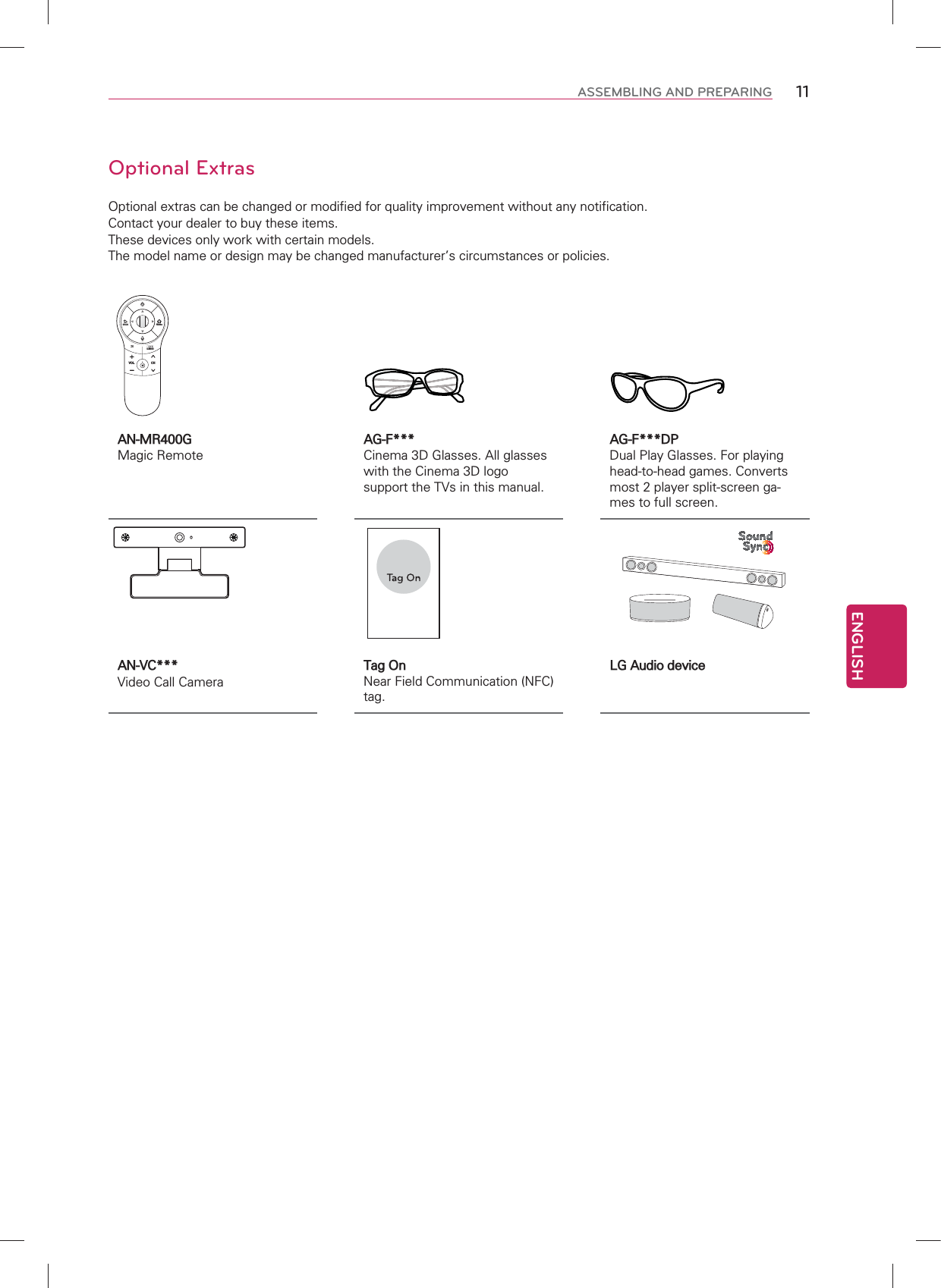 ENGLISH11ASSEMBLING AND PREPARINGOptional ExtrasOptional extras can be changed or modified for quality improvement without any notification.Contact your dealer to buy these items.These devices only work with certain models.The model name or design may be changed manufacturer’s circumstances or policies.AN-MR400G Magic RemoteAG-F***Cinema 3D Glasses. All glasses with the Cinema 3D logo support the TVs in this manual.AG-F***DPDual Play Glasses. For playing head-to-head games. Converts most 2 player split-screen ga-mes to full screen.AN-VC*** Video Call CameraTag OnNear Field Communication (NFC) tag.LG Audio deviceCHVOL/Q.MENUBACKHome
