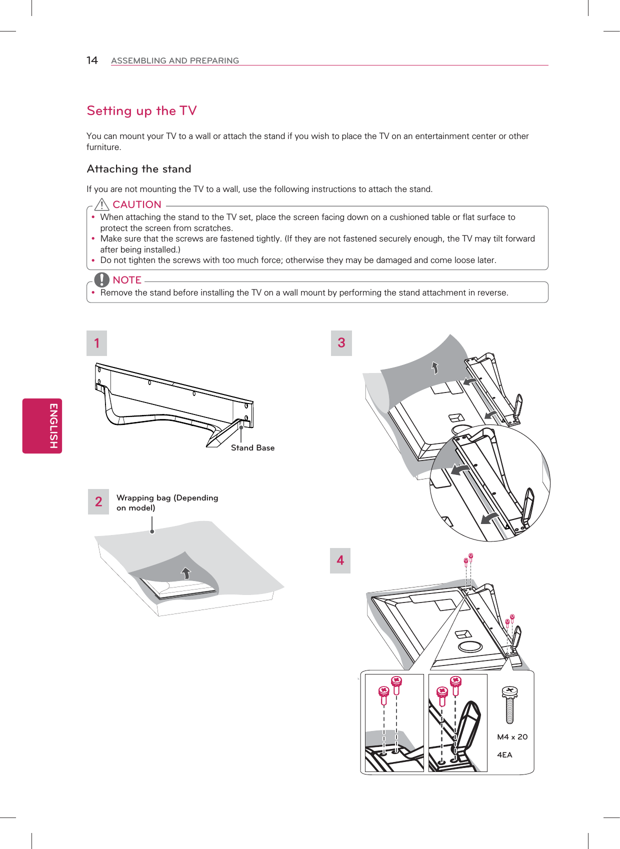 ENGLISH14 ASSEMBLING AND PREPARINGSetting up the TVYou can mount your TV to a wall or attach the stand if you wish to place the TV on an entertainment center or otherfurniture.Attaching the standIf you are not mounting the TV to a wall, use the following instructions to attach the stand.y When attaching the stand to the TV set, place the screen facing down on a cushioned table or flat surface to protect the screen from scratches.y Make sure that the screws are fastened tightly. (If they are not fastened securely enough, the TV may tilt forward after being installed.)y Do not tighten the screws with too much force; otherwise they may be damaged and come loose later. CAUTIONy Remove the stand before installing the TV on a wall mount by performing the stand attachment in reverse. NOTE324Wrapping bag (Depending on model)1Stand BaseM4 x 204EA