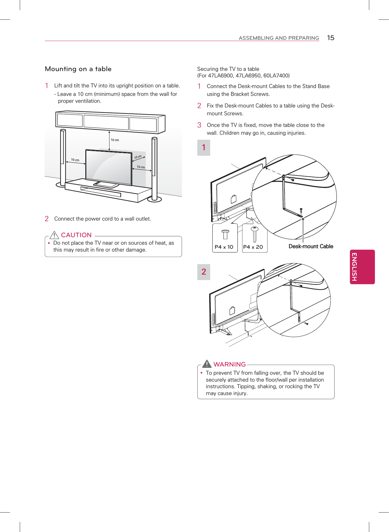 ENGLISH15ASSEMBLING AND PREPARINGMounting on a table1  Lift and tilt the TV into its upright position on a table.- Leave a 10 cm (minimum) space from the wall for proper ventilation.10 cm10 cm10 cm10 cm2  Connect the power cord to a wall outlet.y Do not place the TV near or on sources of heat, as this may result in fire or other damage. CAUTIONSecuring the TV to a table (For 47LA6900, 47LA6950, 60LA7400)1  Connect the Desk-mount Cables to the Stand Base using the Bracket Screws.2  Fix the Desk-mount Cables to a table using the Desk-mount Screws.3 Once the TV is fixed, move the table close to the wall. Children may go in, causing injuries.1Desk-mount CableP4 x 10 P4 x 202y To prevent TV from falling over, the TV should be securely attached to the floor/wall per installation instructions. Tipping, shaking, or rocking the TV may cause injury. WARNING