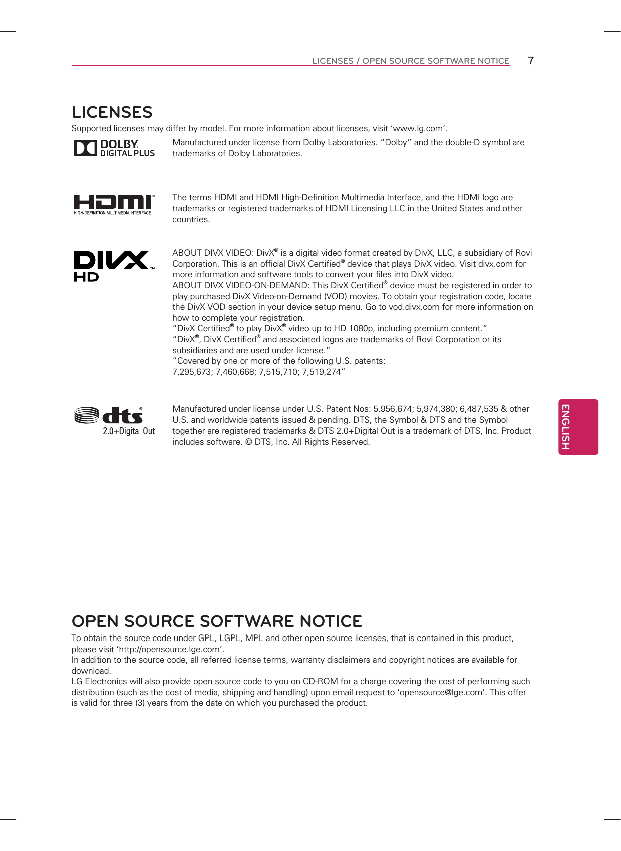 ENGLISH7LICENSES / OPEN SOURCE SOFTWARE NOTICELICENSESSupported licenses may differ by model. For more information about licenses, visit ‘www.lg.com’.Manufactured under license from Dolby Laboratories. “Dolby” and the double-D symbol are trademarks of Dolby Laboratories.The terms HDMI and HDMI High-Definition Multimedia Interface, and the HDMI logo are trademarks or registered trademarks of HDMI Licensing LLC in the United States and other countries.ABOUT DIVX VIDEO: DivX® is a digital video format created by DivX, LLC, a subsidiary of Rovi Corporation. This is an official DivX Certified® device that plays DivX video. Visit divx.com for more information and software tools to convert your files into DivX video.ABOUT DIVX VIDEO-ON-DEMAND: This DivX Certified® device must be registered in order to play purchased DivX Video-on-Demand (VOD) movies. To obtain your registration code, locate the DivX VOD section in your device setup menu. Go to vod.divx.com for more information on how to complete your registration. “DivX Certified® to play DivX® video up to HD 1080p, including premium content.”“DivX®, DivX Certified® and associated logos are trademarks of Rovi Corporation or its subsidiaries and are used under license.”“Covered by one or more of the following U.S. patents: 7,295,673; 7,460,668; 7,515,710; 7,519,274”Manufactured under license under U.S. Patent Nos: 5,956,674; 5,974,380; 6,487,535 &amp; other U.S. and worldwide patents issued &amp; pending. DTS, the Symbol &amp; DTS and the Symbol together are registered trademarks &amp; DTS 2.0+Digital Out is a trademark of DTS, Inc. Product includes software. © DTS, Inc. All Rights Reserved.OPEN SOURCE SOFTWARE NOTICETo obtain the source code under GPL, LGPL, MPL and other open source licenses, that is contained in this product, please visit ‘http://opensource.lge.com’.In addition to the source code, all referred license terms, warranty disclaimers and copyright notices are available for download.LG Electronics will also provide open source code to you on CD-ROM for a charge covering the cost of performing such distribution (such as the cost of media, shipping and handling) upon email request to ‘opensource@lge.com’. This offer is valid for three (3) years from the date on which you purchased the product.