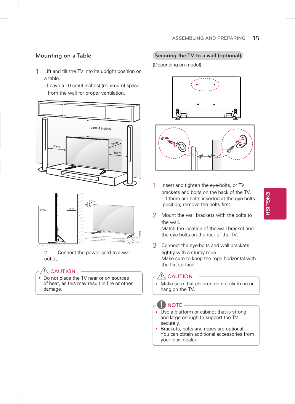 ENGLISH15ASSEMBLING AND PREPARINGMounting on a Table1  Lift and tilt the TV into its upright position on a table.- Leave a 10 cm(4 inches) (minimum) space from the wall for proper ventilation.10 cm10 cm10 cm10 cm2  Connect the power cord to a wall outlet.y Do not place the TV near or on sources of heat, as this may result in fire or other damage. CAUTIONSecuring the TV to a wall (optional)(Depending on model)1  Insert and tighten the eye-bolts, or TV brackets and bolts on the back of the TV. -  If there are bolts inserted at the eye-bolts position, remove the bolts first.2  Mount the wall brackets with the bolts to the wall. Match the location of the wall bracket and the eye-bolts on the rear of the TV.3  Connect the eye-bolts and wall brackets tightly with a sturdy rope. Make sure to keep the rope horizontal with the flat surface.y Make sure that children do not climb on or hang on the TV. CAUTIONy Use a platform or cabinet that is strong and large enough to support the TV securely.y Brackets, bolts and ropes are optional. You can obtain additional accessories from your local dealer. NOTE(4 inches)