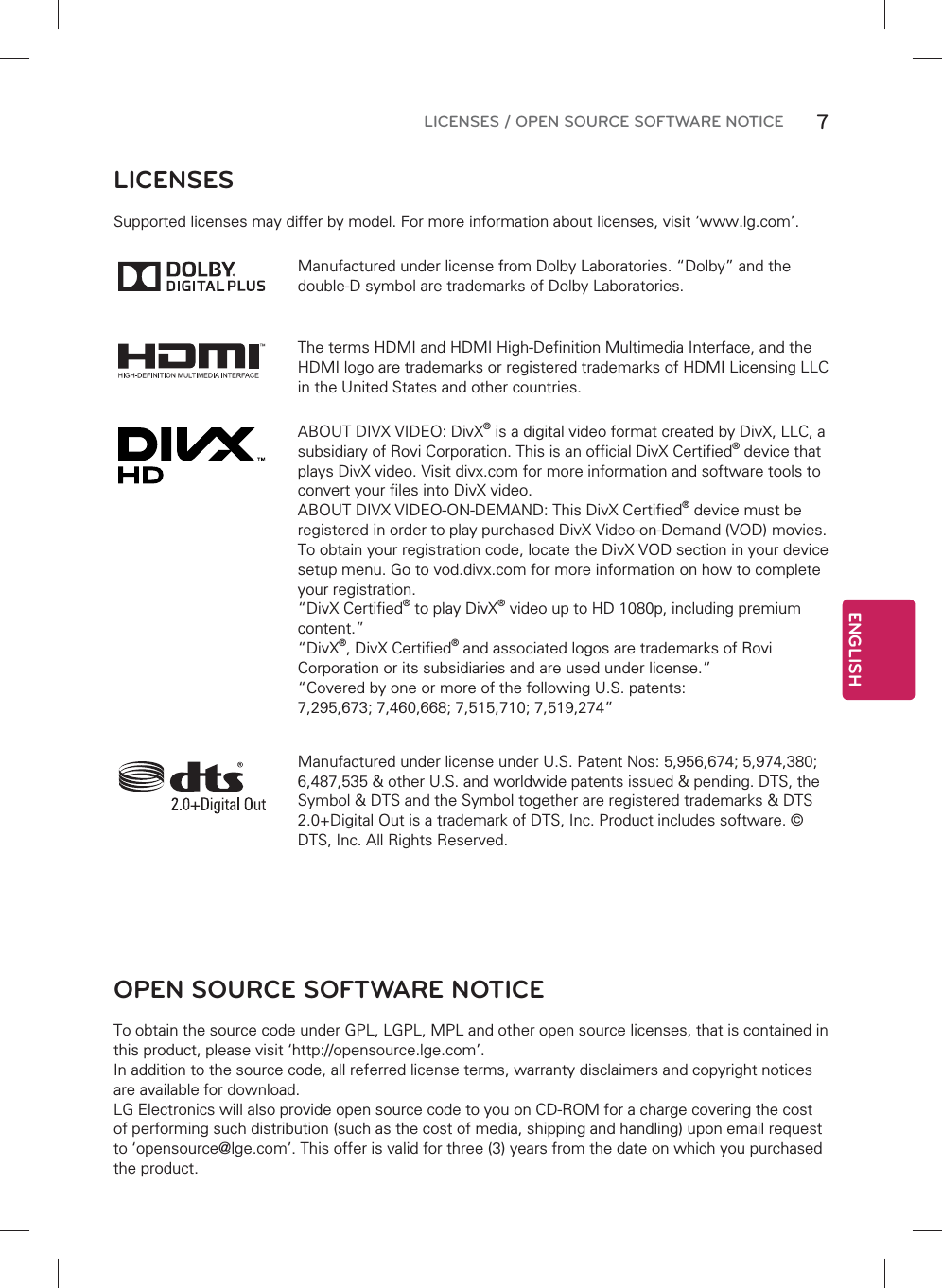 ENGLISH7LICENSES / OPEN SOURCE SOFTWARE NOTICE LICENSESSupported licenses may differ by model. For more information about licenses, visit ‘www.lg.com’.Manufactured under license from Dolby Laboratories. “Dolby” and the double-D symbol are trademarks of Dolby Laboratories.The terms HDMI and HDMI High-Definition Multimedia Interface, and the HDMI logo are trademarks or registered trademarks of HDMI Licensing LLC in the United States and other countries.ABOUT DIVX VIDEO: DivX® is a digital video format created by DivX, LLC, a subsidiary of Rovi Corporation. This is an official DivX Certified® device that plays DivX video. Visit divx.com for more information and software tools to convert your files into DivX video.ABOUT DIVX VIDEO-ON-DEMAND: This DivX Certified® device must be registered in order to play purchased DivX Video-on-Demand (VOD) movies. To obtain your registration code, locate the DivX VOD section in your device setup menu. Go to vod.divx.com for more information on how to complete your registration. “DivX Certified® to play DivX® video up to HD 1080p, including premium content.”“DivX®, DivX Certified® and associated logos are trademarks of Rovi Corporation or its subsidiaries and are used under license.”“Covered by one or more of the following U.S. patents: 7,295,673; 7,460,668; 7,515,710; 7,519,274”Manufactured under license under U.S. Patent Nos: 5,956,674; 5,974,380; 6,487,535 &amp; other U.S. and worldwide patents issued &amp; pending. DTS, the Symbol &amp; DTS and the Symbol together are registered trademarks &amp; DTS 2.0+Digital Out is a trademark of DTS, Inc. Product includes software. © DTS, Inc. All Rights Reserved.OPEN SOURCE SOFTWARE NOTICETo obtain the source code under GPL, LGPL, MPL and other open source licenses, that is contained in this product, please visit ‘http://opensource.lge.com’.In addition to the source code, all referred license terms, warranty disclaimers and copyright notices are available for download.LG Electronics will also provide open source code to you on CD-ROM for a charge covering the cost of performing such distribution (such as the cost of media, shipping and handling) upon email request to ‘opensource@lge.com’. This offer is valid for three (3) years from the date on which you purchased the product.