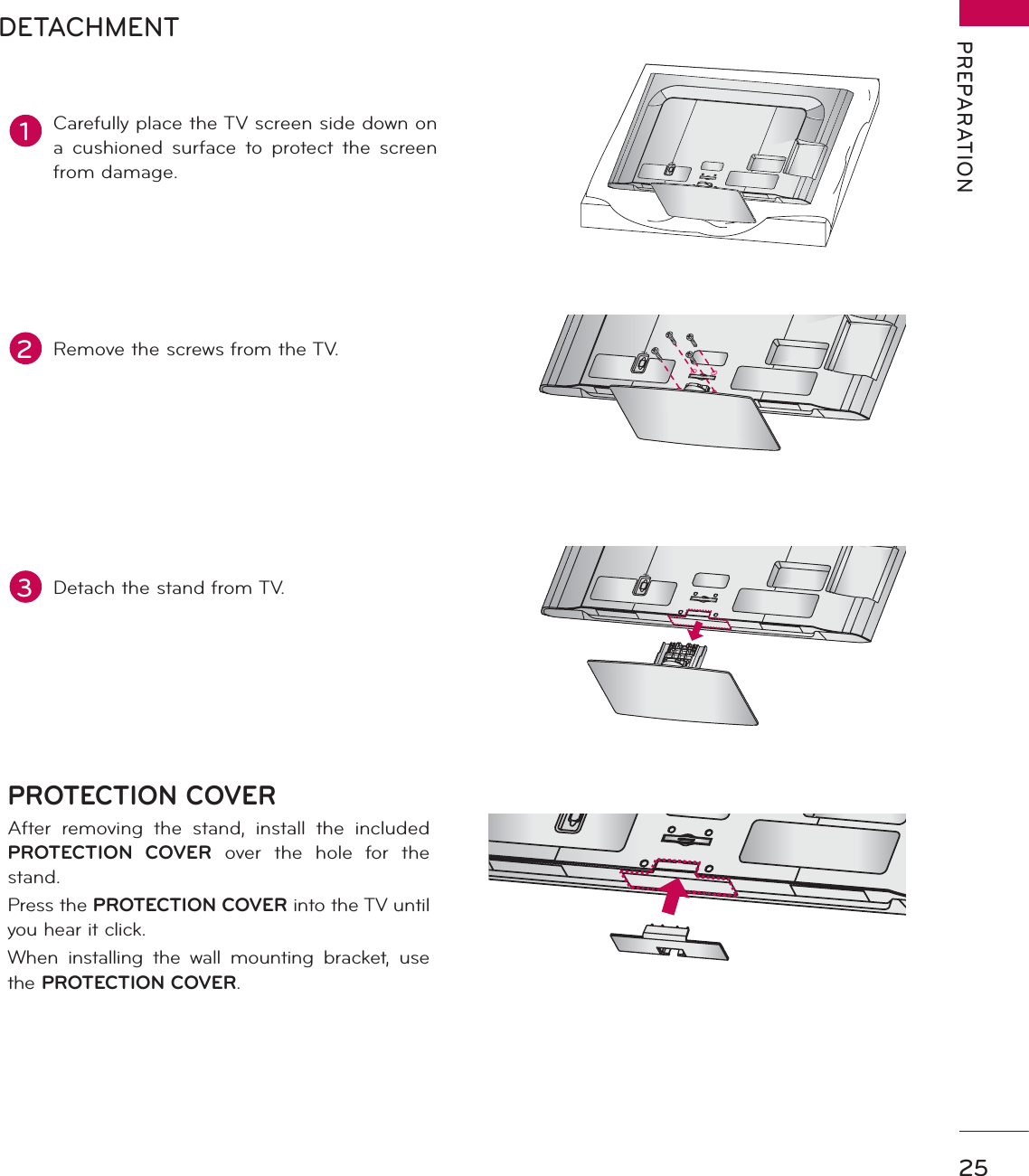 25PREPARATIONAC  INCABLE  MANAGEMENTAC  INCABLE  MANAGEMENTDETACHMENTAC  INCABLE  MANAGEMENTPROTECTION COVERAfter removing the stand, install the included PROTECTION COVER over the hole for the stand.Press the PROTECTION COVER into the TV until you hear it click.When installing the wall mounting bracket, use the PROTECTION COVER.1Carefully place the TV screen side down on a cushioned surface to protect the screen from damage.2Remove the screws from the TV.3Detach the stand from TV.