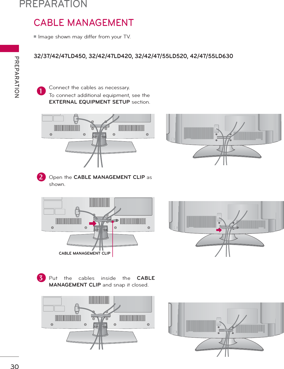 PREPARATIONPREPARATION3032/37/42/47LD450, 32/42/47LD420, 32/42/47/55LD520, 42/47/55LD630CABLE MANAGEMENTᯫ Image shown may differ from your TV.1Connect the cables as necessary.To connect additional equipment, see the EXTERNAL EQUIPMENT SETUP section.2Open the CABLE MANAGEMENT CLIP as shown.3Put the cables inside the CABLE MANAGEMENT CLIP and snap it closed.CABLE MANAGEMENT CLIP