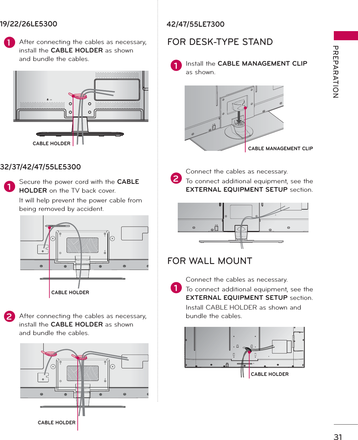 31PREPARATIONCABLE HOLDERCABLE HOLDER2After connecting the cables as necessary, install the CABLE HOLDER as shown and bundle the cables.1Secure the power cord with the CABLE HOLDER on the TV back cover. It will help prevent the power cable from being removed by accident.32/37/42/47/55LE530042/47/55LE730019/22/26LE53001After connecting the cables as necessary, install the CABLE HOLDER as shown and bundle the cables. 1 Install the CABLE MANAGEMENT CLIP as shown.2Connect the cables as necessary.To connect additional equipment, see the EXTERNAL EQUIPMENT SETUP section.1Connect the cables as necessary.To connect additional equipment, see the EXTERNAL EQUIPMENT SETUP section.Install CABLE HOLDER as shown and bundle the cables.CABLE HOLDERFOR DESK-TYPE STAND FOR WALL MOUNTCABLE MANAGEMENT CLIPCABLE HOLDER