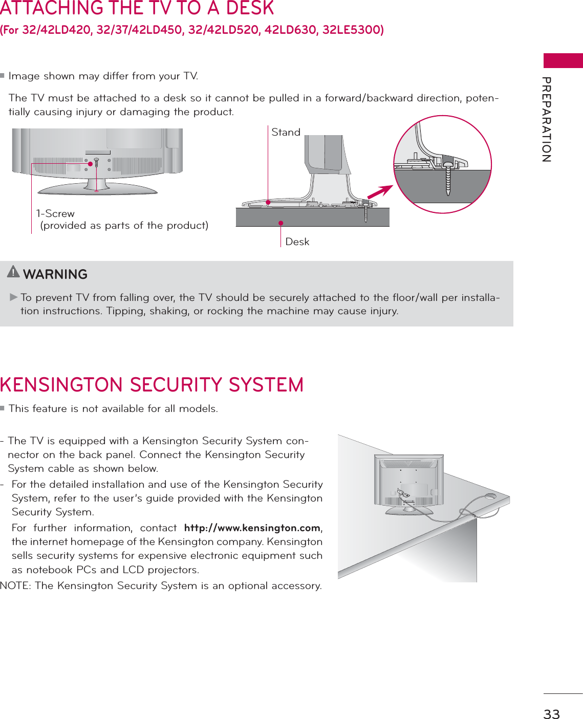 33PREPARATIONATTACHING THE TV TO A DESK(For 32/42LD420, 32/37/42LD450, 32/42LD520, 42LD630, 32LE5300)  The TV must be attached to a desk so it cannot be pulled in a forward/backward direction, poten-tially causing injury or damaging the product. 1-Screw ( provided as parts of the product)DeskStandKENSINGTON SECURITY SYSTEMᯫ This feature is not available for all models.-  The TV is equipped with a Kensington Security System con-nector on the back panel. Connect the Kensington Security System cable as shown below.-  For the detailed installation and use of the Kensington Security System, refer to the user’s guide provided with the Kensington Security System.  For further information, contact http://www.kensington.com, the internet homepage of the Kensington company. Kensington sells security systems for expensive electronic equipment such as notebook PCs and LCD projectors.NOTE: The Kensington Security System is an optional accessory.WARNINGŹ To prevent TV from falling over, the TV should be securely attached to the floor/wall per installa-tion instructions. Tipping, shaking, or rocking the machine may cause injury.ᯫ Image shown may differ from your TV.