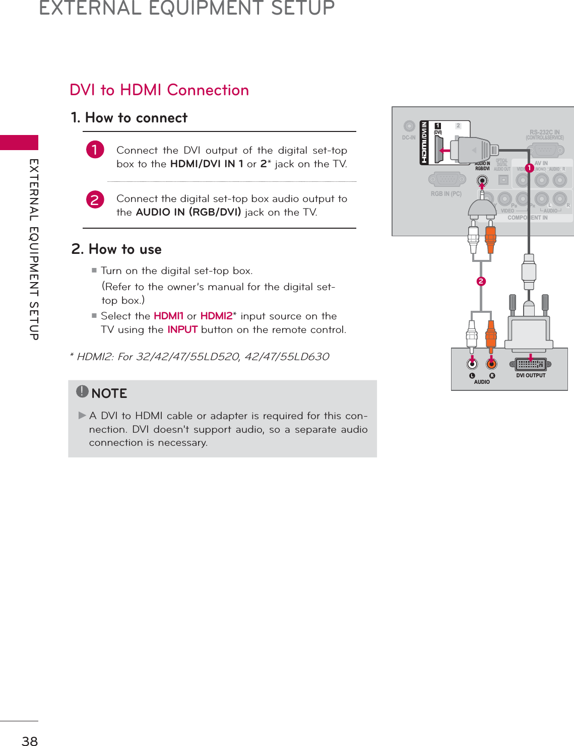 EXTERNAL EQUIPMENT SETUPEXTERNAL EQUIPMENT SETUP38DVI to HDMI Connection1. How to connect1Connect the DVI output of the digital set-top box to the HDMI/DVI IN 1 or 2* jack on the TV.2Connect the digital set-top box audio output to the AUDIO IN (RGB/DVI) jack on the TV.2. How to useᯫ  Turn on the digital set-top box.     (Refer to the owner’s manual for the digital set-top box.) ᯫ  Select the HDMI1 or HDMI2* input source on the TV using the INPUT button on the remote control.!NOTEŹ A DVI to HDMI cable or adapter is required for this con-nection. DVI doesn&apos;t support audio, so a separate audio connection is necessary.DC-INRGB IN (PC)AUDIO INRGB/DVIOPTICAL DIGITALAUDIO OUTCOMPONENT INAV INRS-232C IN(CONTROL&amp;SERVICE)VIDEOAUDIOL(MONO)RVIDEO AUDIOYPBPRL R(DVI)/DVI IN12L R DVI OUTPUTAUDIO12* HDMI2: For 32/42/47/55LD520, 42/47/55LD630