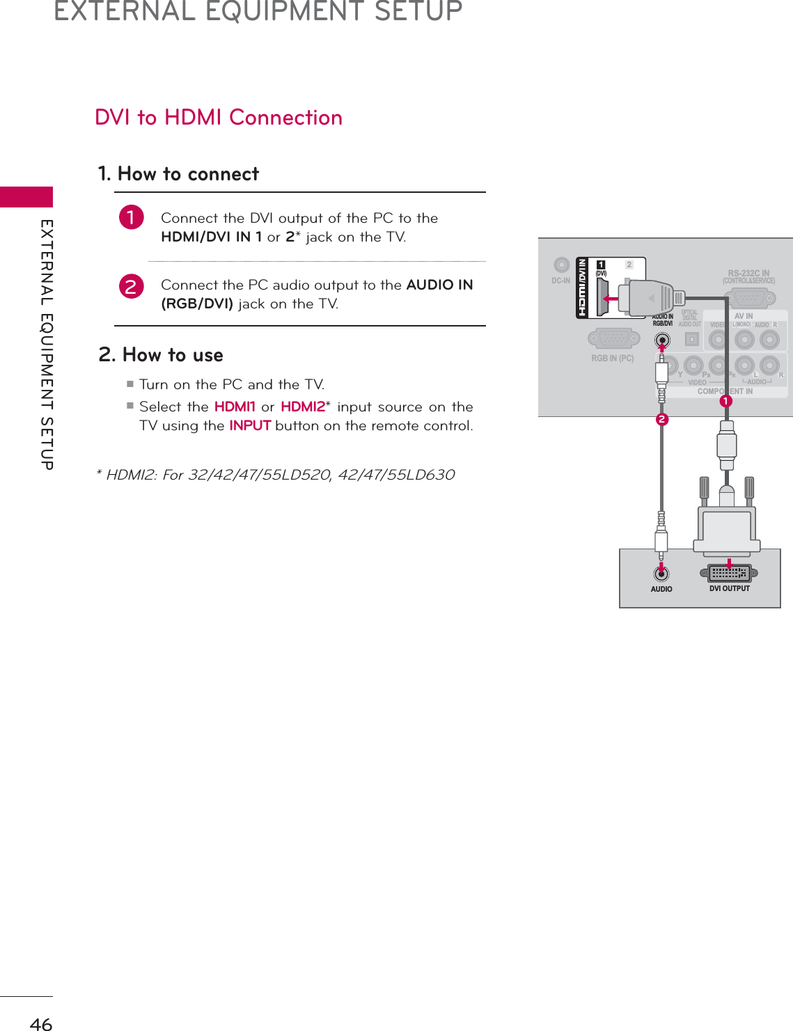 EXTERNAL EQUIPMENT SETUPEXTERNAL EQUIPMENT SETUP46DVI to HDMI Connection1. How to connect1Connect the DVI output of the PC to the HDMI/DVI IN 1 or 2* jack on the TV.2Connect the PC audio output to the AUDIO IN (RGB/DVI) jack on the TV.2. How to useᯫ Turn on the PC and the TV.ᯫ  Select the HDMI1 or HDMI2* input source on the TV using the INPUT button on the remote control.DC-INRGB IN (PC)AUDIO INRGB/DVIOPTICAL DIGITALAUDIO OUTCOMPONENT INAV INRS-232C IN(CONTROL&amp;SERVICE)VIDEOAUDIOL(MONO)RVIDEO AUDIOYPBPRL R(DVI)/DVI IN12DVI OUTPUTAUDIO12* HDMI2: For 32/42/47/55LD520, 42/47/55LD630