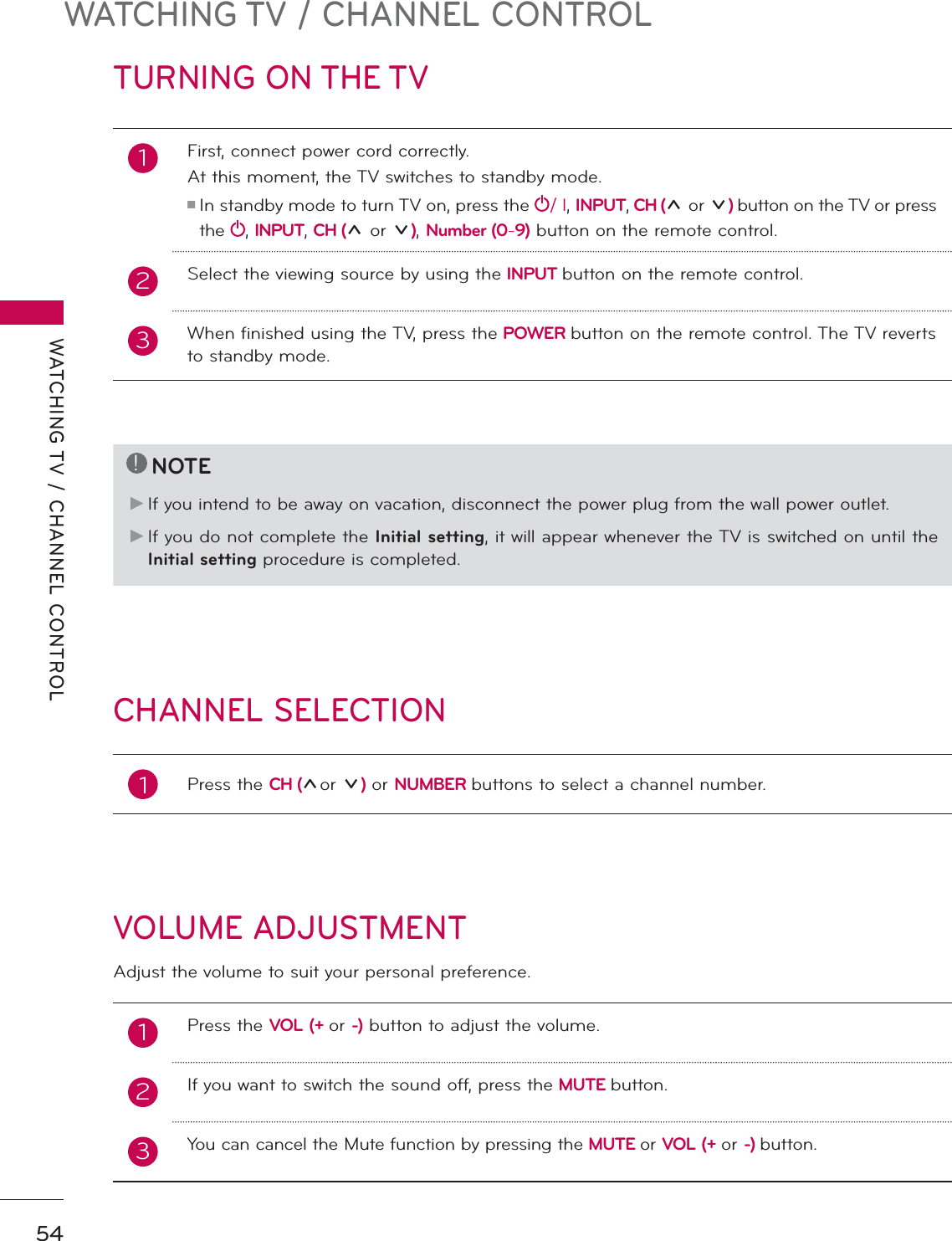 WATCHING TV / CHANNEL CONTROLWATCHING TV / CHANNEL CONTROL54TURNING ON THE TVCHANNEL SELECTIONVOLUME ADJUSTMENTAdjust the volume to suit your personal preference.1First, connect power cord correctly. At this moment, the TV switches to standby mode.ᯫ  In standby mode to turn TV on, press the / I, INPUT, CH (ᰜor ᰝ) button on the TV or press the  , INPUT, CH (ᰜor ᰝ), Number (0-9) button on the remote control.2 Select the viewing source by using the INPUT button on the remote control.3When finished using the TV, press the POWER button on the remote control. The TV reverts to standby mode.!NOTEŹ   If you intend to be away on vacation, disconnect the power plug from the wall power outlet.Ź   If you do not complete the Initial setting, it will appear whenever the TV is switched on until the Initial setting procedure is completed.1Press the CH (ᰜor ᰝ) or NUMBER buttons to select a channel number.1   Press the VOL (+ or -) button to adjust the volume.2If you want to switch the sound off, press the MUTE button. 3You can cancel the Mute function by pressing the MUTE or VOL (+ or -) button.