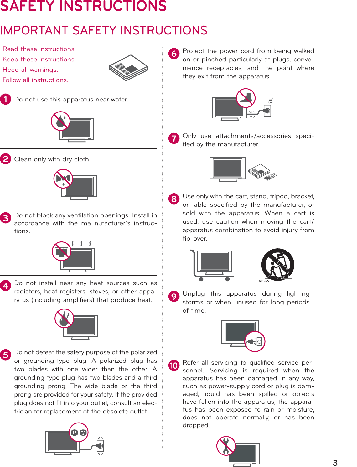 3IMPORTANT SAFETY INSTRUCTIONSSAFETY INSTRUCTIONSRead these instructions.Keep these instructions.Heed all warnings.Follow all instructions.1Do not use this apparatus near water.2Clean only with dry cloth.3Do not block any ventilation openings. Install in accordance with the ma nufacturer’s instruc-tions.4Do not install near any heat sources such as radiators, heat registers, stoves, or other appa-ratus (including amplifiers) that produce heat.5Do not defeat the safety purpose of the polarized or grounding-type plug. A polarized plug has two blades with one wider than the other. A grounding type plug has two blades and a third grounding prong, The wide blade or the third prong are provided for your safety. If the provided plug does not fit into your outlet, consult an elec-trician for replacement of the obsolete outlet.6Protect the power cord from being walked on or pinched particularly at plugs, conve-nience receptacles, and the point where they exit from the apparatus.7Only use attachments/accessories speci-fied by the manufacturer.8Use only with the cart, stand, tripod, bracket, or table specified by the manufacturer, or sold with the apparatus. When a cart is used, use caution when moving the cart/apparatus combination to avoid injury from tip-over.   9Unplug this apparatus during lighting storms or when unused for long periods of time.10Refer all servicing to qualified service per-sonnel. Servicing is required when the apparatus has been damaged in any way, such as power-supply cord or plug is dam-aged, liquid has been spilled or objects have fallen into the apparatus, the appara-tus has been exposed to rain or moisture, does not operate normally, or has been dropped.