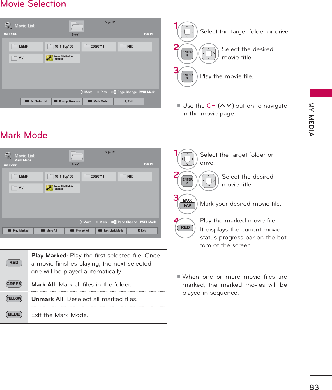 83MY MEDIAᯫUse the CH (ᰜᰝ) button to navigate in the movie page.ᯫWhen one or more movie files are marked, the marked movies will be played in sequence.1Select the target folder or drive.2ENTERSelect the desired movie title.3FAVMARKMark your desired movie file.4REDPlay the marked movie file.It displays the current movie status progress bar on the bot-tom of the screen.Movie SelectionMark ModeREDPlay Marked: Play the first selected file. Once a movie finishes playing, the next selected one will be played automatically. GREEN Mark All: Mark all files in the folder.YELLOWUnmark All: Deselect all marked files.BLUE Exit the Mark Mode.3DJH0RYLH/LVW3DJH86%;7,&amp;.ᯒ0RYHᯙ3OD\᱇3DJH&amp;KDQJH᱅0DUN&apos;ULYH(0) BB7RS  )+&apos;09 0RRQ&amp;KLOG&apos;LY;$3DJH0RYLH/LVW3DJH86%;7,&amp;.ᯒ0RYHᯙ0DUN᱇3DJH&amp;KDQJH᱅0DUN&apos;ULYH(0) BB7RS  )+&apos;09 0RRQ&amp;KLOG&apos;LY;$1Select the target folder or drive.2ENTERSelect the desired movie title.3ENTERPlay the movie file.0DUN0RGHᯕ7R3KRWR/LVW ᯕ&amp;KDQJH1XPEHUV ᯕ0DUN0RGH ᰿([LWᯕ3OD\0DUNHG ᯕ0DUN$OO ᯕ8QPDUN$OO ᯕ([LW0DUN0RGH ᰿([LW