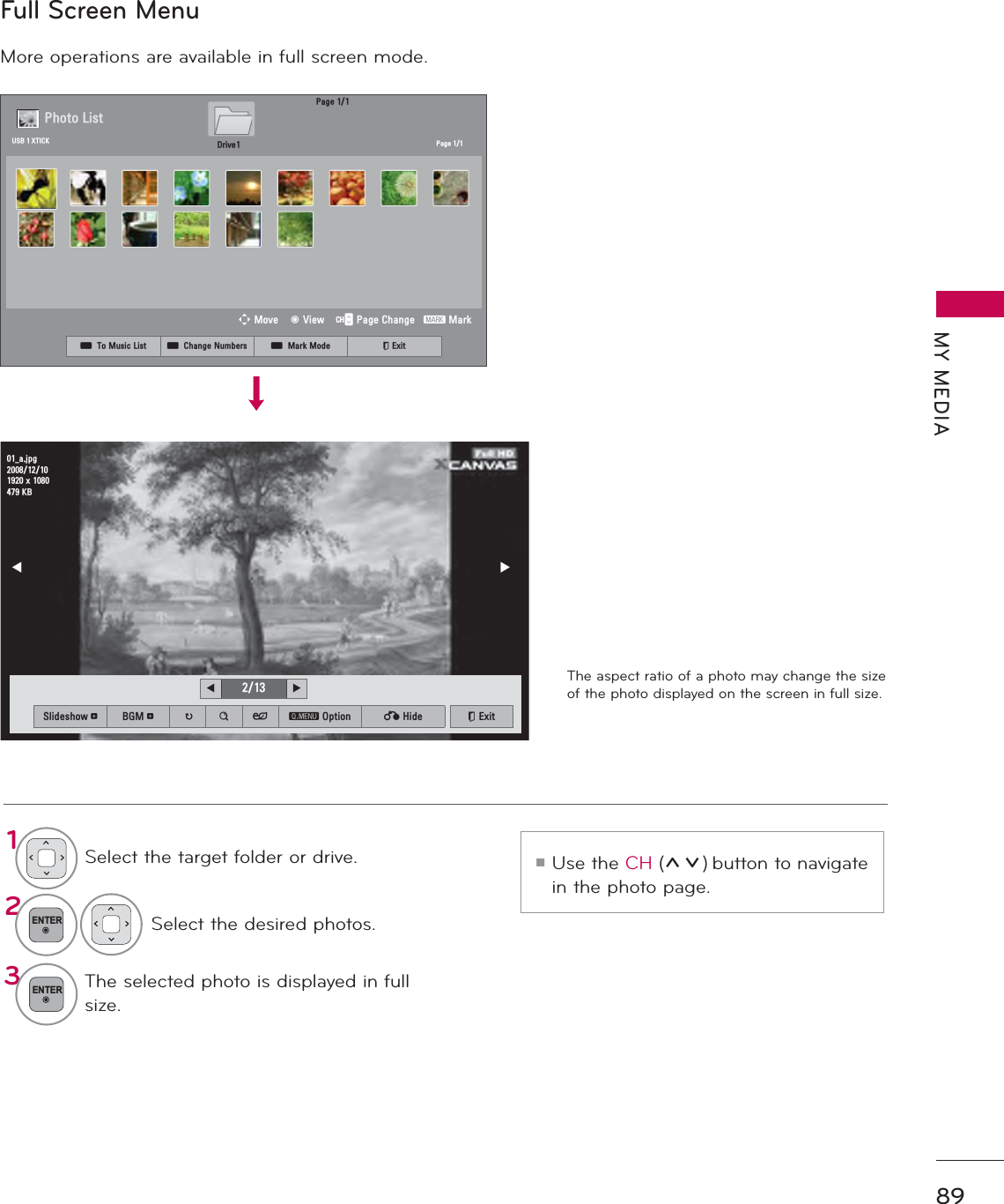 89MY MEDIAFull Screen MenuMore operations are available in full screen mode.The aspect ratio of a photo may change the size of the photo displayed on the screen in full size.1Select the target folder or drive.2ENTERSelect the desired photos.3ENTERThe selected photo is displayed in full size.ᯫUse the CH (ᰜᰝ) button to navigate in the photo page.܁۽BDMSJ[.%6OLGHVKRZᱥ %*0ᱥ ᱨ ᯶ ᰚ ᱭ2SWLRQ ᰙ+LGH ᰿([LW܁ ۽3DJH3KRWR/LVW3DJH&apos;ULYH86%;7,&amp;.ᯒ0RYHᯙ9LHZ᱇3DJH&amp;KDQJH᱅0DUNᯕ7R0XVLF/LVW ᯕ&amp;KDQJH1XPEHUV ᯕ0DUN0RGH ᰿([LW