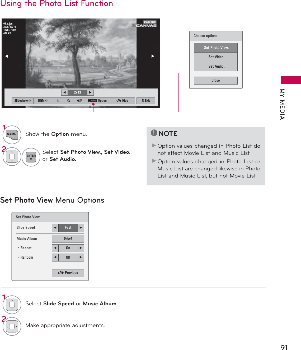 91MY MEDIAUsing the Photo List Function!NOTEŹOption values changed in Photo List do not affect Movie List and Music List.ŹOption values changed in Photo List or Music List are changed likewise in Photo List and Music List, but not Movie List.Set Photo View Menu Options6HW3KRWR9LHZ6OLGH6SHHG ܁)DVW ۽0XVLF$OEXP &apos;ULYHؒ5HSHDW ܁2Q ۽ؒ5DQGRP ܁2II ۽ᰙ3UHYLRXV1Q.MENUShow the Option menu.2ENTERSelect Set Photo View.,Set Video.,or Set Audio.1Select Slide Speed or Music Album.2Make appropriate adjustments.܁۽BDMSJ[.%6OLGHVKRZᱥ %*0ᱥ ᱨ ᯶ ᰚ ᱭ2SWLRQ ᰙ+LGH ᰿([LW܁ ۽&amp;KRRVHRSWLRQV6HW3KRWR9LHZ6HW9LGHR6HW$XGLR&amp;ORVH