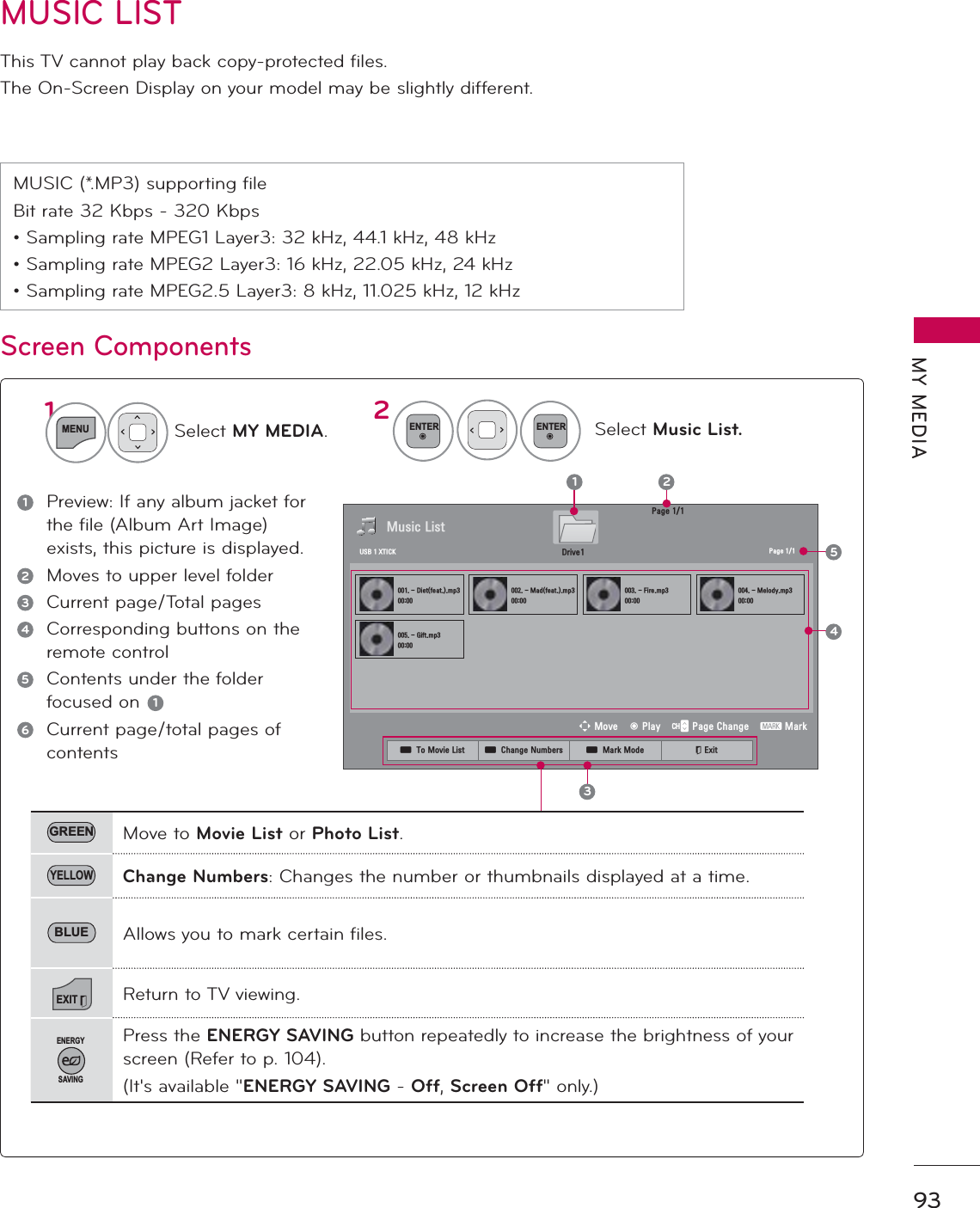 93MY MEDIAMUSIC LISTThis TV cannot play back copy-protected files.The On-Screen Display on your model may be slightly different.MUSIC (*.MP3) supporting fileBit rate 32 Kbps - 320 Kbps• Sampling rate MPEG1 Layer3: 32 kHz, 44.1 kHz, 48 kHz• Sampling rate MPEG2 Layer3: 16 kHz, 22.05 kHz, 24 kHz• Sampling rate MPEG2.5 Layer3: 8 kHz, 11.025 kHz, 12 kHzScreen ComponentsSelect MY MEDIA.Select Music List.21MENUENTERENTER1Preview: If any album jacket for the file (Album Art Image) exists, this picture is displayed.2Moves to upper level folder3Current page/Total pages4Corresponding buttons on the remote control5Contents under the folder focused on  16Current page/total pages of contents3DJH0XVLF/LVW3DJH&apos;LHWIHDWPS0DGIHDWPS)LUHPS0HORG\PS*LIWPS524&apos;ULYH86%;7,&amp;.31ᯒ0RYHᯙ3OD\᱇3DJH&amp;KDQJH᱅0DUNGREEN Move to Movie List or Photo List.YELLOWChange Numbers: Changes the number or thumbnails displayed at a time.BLUE Allows you to mark certain files.EXITReturn to TV viewing.ENERGYSAVINGPress the ENERGY SAVING button repeatedly to increase the brightness of your screen (Refer to p. 104).(It&apos;s available &quot;ENERGY SAVING -Off,Screen Off&quot; only.)ᯕ7R0RYLH/LVW ᯕ&amp;KDQJH1XPEHUV ᯕ0DUN0RGH ᰿([LW