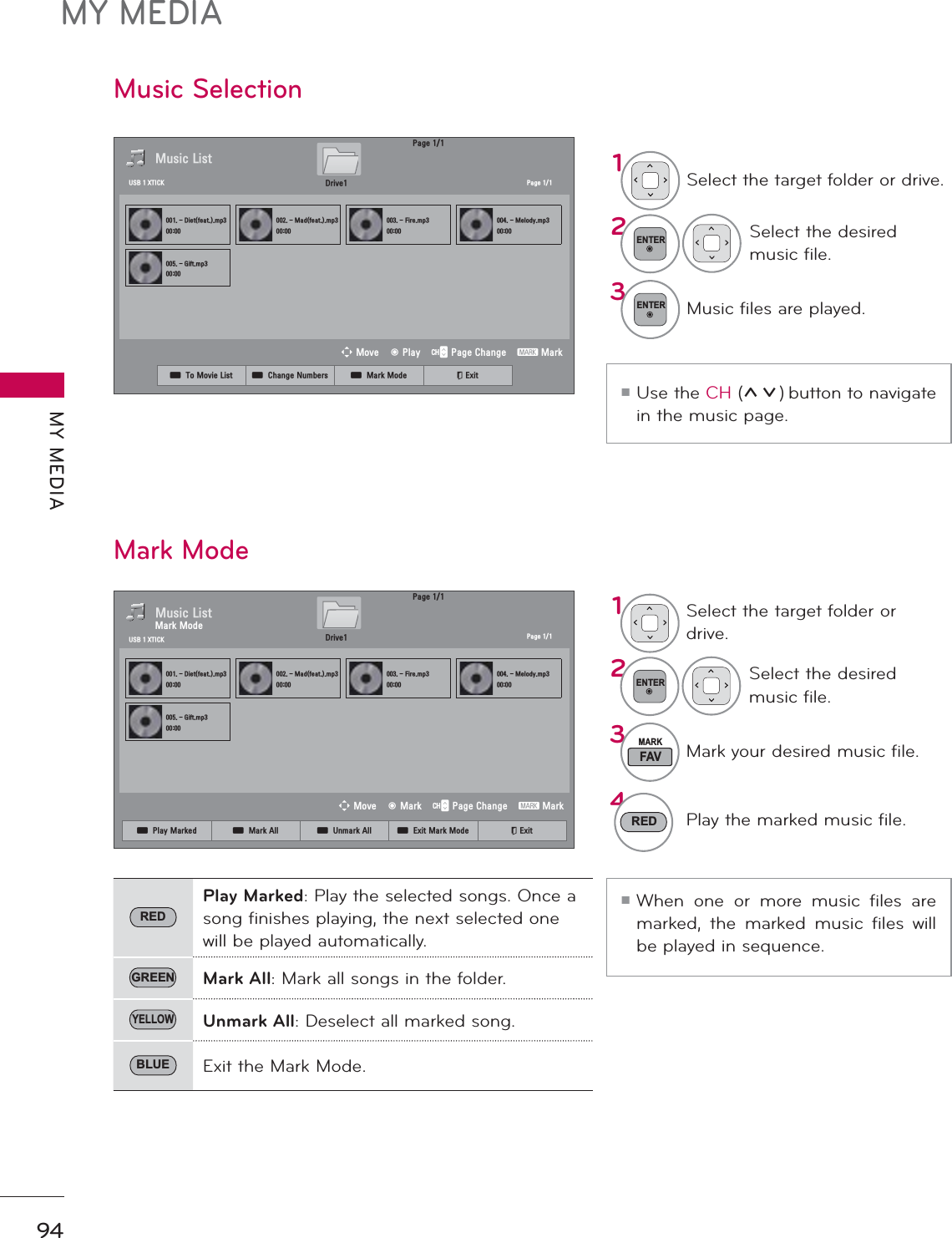 MY MEDIAMY MEDIA94Music SelectionᯫUse the CH (ᰜᰝ) button to navigate in the music page.ᯫWhen one or more music files are marked, the marked music files will be played in sequence.Mark Mode1Select the target folder or drive.2ENTERSelect the desired music file.3ENTERMusic files are played.3DJH0XVLF/LVW3DJH&apos;LHWIHDWPS0DGIHDWPS)LUHPS0HORG\PS*LIWPS&apos;ULYH86%;7,&amp;.ᯒ0RYHᯙ0DUN᱇3DJH&amp;KDQJH᱅0DUN0DUN0RGH1Select the target folder or drive.2ENTERSelect the desired music file.3FAVMARKMark your desired music file.4RED Play the marked music file.REDPlay Marked: Play the selected songs. Once a song finishes playing, the next selected one will be played automatically.GREEN Mark All: Mark all songs in the folder.YELLOWUnmark All: Deselect all marked song.BLUE Exit the Mark Mode.ᯕ3OD\0DUNHG ᯕ0DUN$OO ᯕ8QPDUN$OO ᯕ([LW0DUN0RGH ᰿([LW3DJH0XVLF/LVW3DJH&apos;LHWIHDWPS0DGIHDWPS)LUHPS0HORG\PS*LIWPS&apos;ULYH86%;7,&amp;.ᯒ0RYHᯙ3OD\᱇3DJH&amp;KDQJH᱅0DUNᯕ7R0RYLH/LVW ᯕ&amp;KDQJH1XPEHUV ᯕ0DUN0RGH ᰿([LW