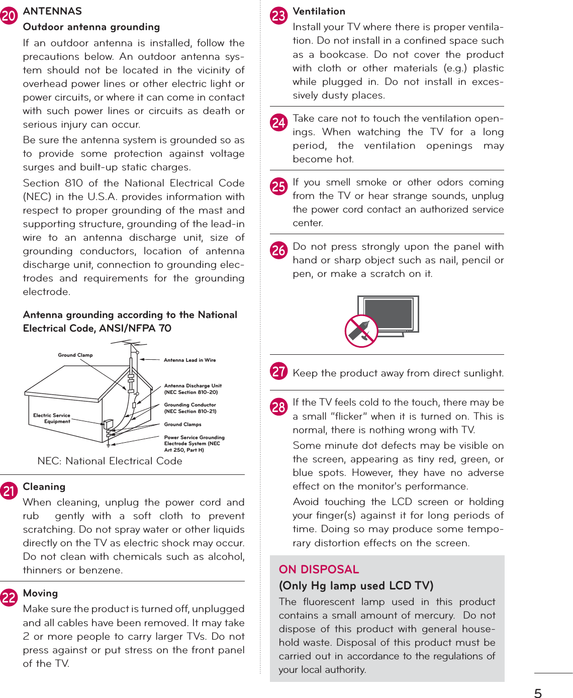 520ANTENNASOutdoor antenna groundingIf an outdoor antenna is installed, follow the precautions below. An outdoor antenna sys-tem should not be located in the vicinity of overhead power lines or other electric light or power circuits, or where it can come in contact with such power lines or circuits as death or serious injury can occur.Be sure the antenna system is grounded so as to provide some protection against voltage surges and built-up static charges. Section 810 of the National Electrical Code (NEC) in the U.S.A. provides information with respect to proper grounding of the mast and supporting structure, grounding of the lead-in wire to an antenna discharge unit, size of grounding conductors, location of antenna discharge unit, connection to grounding elec-trodes and requirements for the grounding electrode. Antenna grounding according to the National Electrical Code, ANSI/NFPA 70Antenna Lead in WireAntenna Discharge Unit(NEC Section 810-20)Grounding Conductor(NEC Section 810-21)Ground ClampsPower Service GroundingElectrode System (NECArt 250, Part H)Ground ClampElectric ServiceEquipmentNEC: National Electrical Code21CleaningWhen cleaning, unplug the power cord and rub  gently with a soft cloth to prevent scratching. Do not spray water or other liquids directly on the TV as electric shock may occur. Do not clean with chemicals such as alcohol, thinners or benzene.22MovingMake sure the product is turned off, unplugged and all cables have been removed. It may take 2 or more people to carry larger TVs. Do not press against or put stress on the front panel of the TV. 23VentilationInstall your TV where there is proper ventila-tion. Do not install in a confined space such as a bookcase. Do not cover the product with cloth or other materials (e.g.) plastic while plugged in. Do not install in exces-sively dusty places. 24Take care not to touch the ventilation open-ings. When watching the TV for a long period, the ventilation openings may become hot.25If you smell smoke or other odors coming from the TV or hear strange sounds, unplug the power cord contact an authorized service center.26Do not press strongly upon the panel with hand or sharp object such as nail, pencil or pen, or make a scratch on it.27Keep the product away from direct sunlight.28If the TV feels cold to the touch, there may be a small “flicker” when it is turned on. This is normal, there is nothing wrong with TV.Some minute dot defects may be visible on the screen, appearing as tiny red, green, or blue spots. However, they have no adverse effect on the monitor&apos;s performance.Avoid touching the LCD screen or holding your finger(s) against it for long periods of time. Doing so may produce some tempo-rary distortion effects on the screen. ON DISPOSAL (Only Hg lamp used LCD TV)The fluorescent lamp used in this product contains a small amount of mercury.  Do not dispose of this product with general house-hold waste. Disposal of this product must be carried out in accordance to the regulations of your local authority.