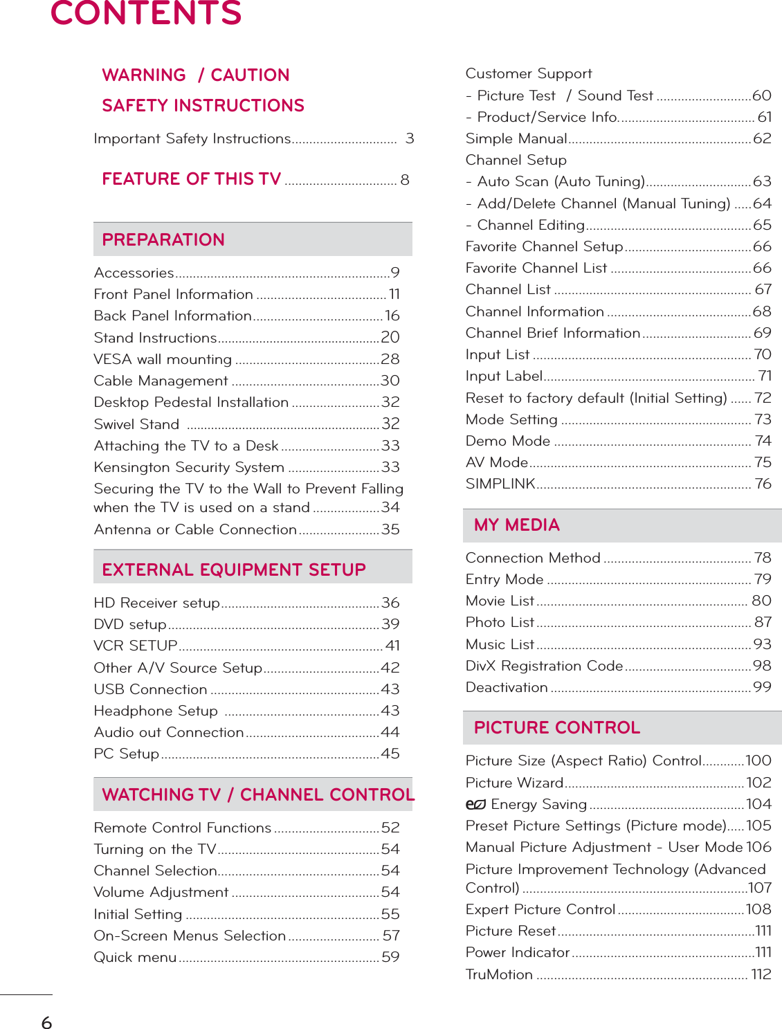 6CONTENTSWARNING  / CAUTIONSAFETY INSTRUCTIONSImportant Safety Instructions ..............................  3FEATURE OF THIS TV ................................ 8PREPARATIONAccessories .............................................................9Front Panel Information ..................................... 11Back Panel Information .....................................16Stand Instructions ...............................................20VESA wall mounting .........................................28Cable Management ..........................................30Desktop Pedestal Installation .........................32Swivel Stand  ........................................................32Attaching the TV to a Desk ............................33Kensington Security System ..........................33Securing the TV to the Wall to Prevent Falling when the TV is used on a stand ...................34Antenna or Cable Connection .......................35EXTERNAL EQUIPMENT SETUPHD Receiver setup .............................................36DVD setup ............................................................39VCR SETUP .......................................................... 41Other A/V Source Setup .................................42USB Connection ................................................43Headphone Setup  ............................................43Audio out Connection ......................................44PC Setup ..............................................................45WATCHING TV / CHANNEL CONTROLRemote Control Functions ..............................52Turning on the TV ..............................................54Channel Selection..............................................54Volume Adjustment ..........................................54Initial Setting .......................................................55On-Screen Menus Selection .......................... 57Quick menu .........................................................59Customer Support- Picture Test  / Sound Test ...........................60- Product/Service Info. ...................................... 61Simple Manual ....................................................62Channel Setup- Auto Scan (Auto Tuning) ..............................63- Add/Delete Channel (Manual Tuning) .....64- Channel Editing ...............................................65Favorite Channel Setup ....................................66Favorite Channel List ........................................66Channel List ........................................................ 67Channel Information .........................................68Channel Brief Information ............................... 69Input List .............................................................. 70Input Label ............................................................ 71Reset to factory default (Initial Setting) ...... 72Mode Setting ...................................................... 73Demo Mode ........................................................ 74AV Mode ............................................................... 75SIMPLINK ............................................................. 76MY MEDIAConnection Method .......................................... 78Entry Mode .......................................................... 79Movie List ............................................................ 80Photo List ............................................................. 87Music List .............................................................93DivX Registration Code ....................................98Deactivation .........................................................99PICTURE CONTROLPicture Size (Aspect Ratio) Control ............100Picture Wizard ................................................... 102ᰚEnergy Saving ............................................104Preset Picture Settings (Picture mode).....105Manual Picture Adjustment - User Mode 106Picture Improvement Technology (Advanced Control) ................................................................107Expert Picture Control ....................................108Picture Reset ........................................................111Power Indicator ....................................................111TruMotion ............................................................ 112
