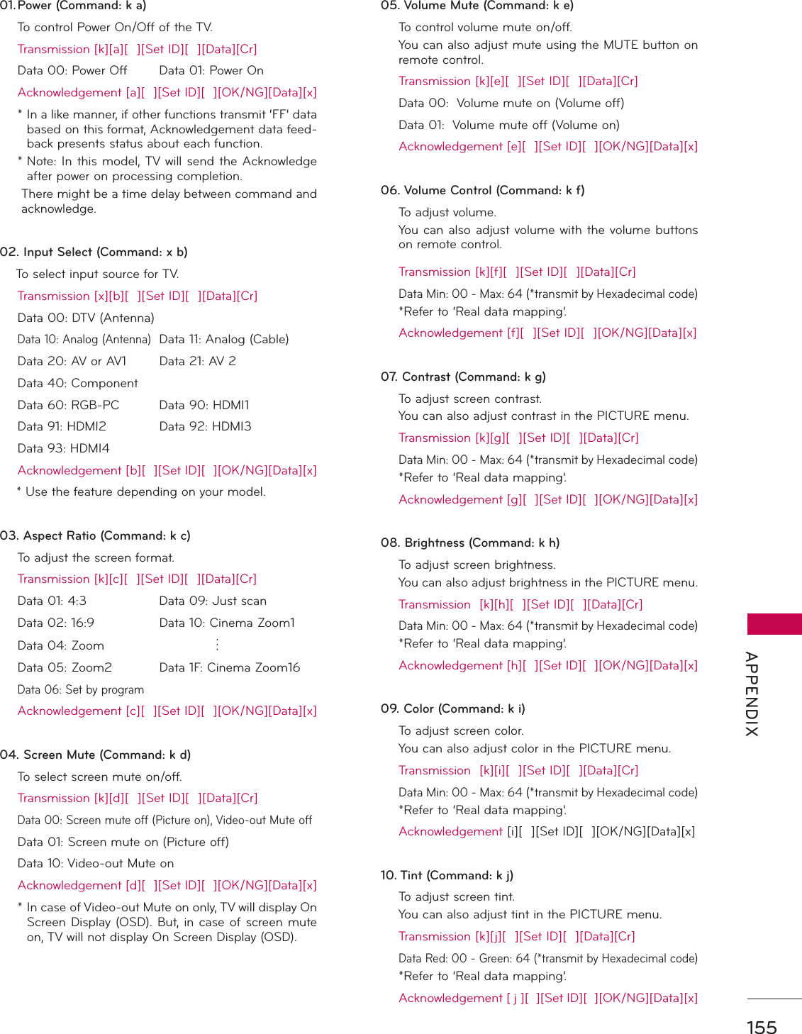 155 APPENDIX01. Power (Command: k a)  To control Power On/Off of the TV.  Transmission [k][a][  ][Set ID][  ][Data][Cr]  Data 00: Power Off Data 01: Power On  Acknowledgement [a][  ][Set ID][  ][OK/NG][Data][x] *  In a like manner, if other functions transmit ‘FF’ data based on this format, Acknowledgement data feed-back presents status about each function. *   Note: In this model, TV will send the Acknowledge after power on processing completion.    There might be a time delay between command and acknowledge.02. Input Select (Command: x b)    To select input source for TV.   Transmission [x][b][  ][Set ID][  ][Data][Cr]  Data 00: DTV (Antenna)   Data 10: Analog (Antenna) Data 11: Analog (Cable)  Data 20: AV or AV1  Data 21: AV 2  Data 40: Component   Data 60: RGB-PC  Data 90: HDMI1  Data 91: HDMI2  Data 92: HDMI3  Data 93: HDMI4   Acknowledgement [b][  ][Set ID][  ][OK/NG][Data][x]    * Use the feature depending on your model.03. Aspect Ratio (Command: k c)  To adjust the screen format.  Transmission [k][c][  ][Set ID][  ][Data][Cr]  Data 01: 4:3     Data 09: Just scan  Data 02: 16:9     Data 10: Cinema Zoom1  Data 04: Zoom          Data 05: Zoom2  Data 1F: Cinema Zoom16 Data 06: Set by program  Acknowledgement [c][  ][Set ID][  ][OK/NG][Data][x]04. Screen Mute (Command: k d)   To select screen mute on/off.  Transmission [k][d][  ][Set ID][  ][Data][Cr]  Data 00: Screen mute off (Picture on), Video-out Mute off  Data 01: Screen mute on (Picture off)  Data 10: Video-out Mute on  Acknowledgement [d][  ][Set ID][  ][OK/NG][Data][x] *   In case of Video-out Mute on only, TV will display On Screen Display (OSD). But, in case of screen mute on, TV will not display On Screen Display (OSD).05. Volume Mute (Command: k e)  To control volume mute on/off.  You can also adjust mute using the MUTE button on remote control.  Transmission [k][e][  ][Set ID][  ][Data][Cr]  Data 00:  Volume mute on (Volume off)  Data 01:  Volume mute off (Volume on)  Acknowledgement [e][  ][Set ID][  ][OK/NG][Data][x]06. Volume Control (Command: k f) To adjust volume.  You can also adjust volume with the volume buttons on remote control.  Transmission [k][f][  ][Set ID][  ][Data][Cr]  Data Min: 00 - Max: 64 (*transmit by Hexadecimal code)  *Refer to ‘Real data mapping’.  Acknowledgement [f][  ][Set ID][  ][OK/NG][Data][x]07. Contrast (Command: k g)  To adjust screen contrast.   You can also adjust contrast in the PICTURE menu.  Transmission [k][g][  ][Set ID][  ][Data][Cr]  Data Min: 00 - Max: 64 (*transmit by Hexadecimal code)  *Refer to ‘Real data mapping’.  Acknowledgement [g][  ][Set ID][  ][OK/NG][Data][x]08. Brightness (Command: k h)  To adjust screen brightness.  You can also adjust brightness in the PICTURE menu.  Transmission  [k][h][  ][Set ID][  ][Data][Cr]  Data Min: 00 - Max: 64 (*transmit by Hexadecimal code)  *Refer to ‘Real data mapping’.  Acknowledgement [h][  ][Set ID][  ][OK/NG][Data][x]09. Color (Command: k i)  To adjust screen color. You can also adjust color in the PICTURE menu.  Transmission  [k][i][  ][Set ID][  ][Data][Cr]  Data Min: 00 - Max: 64 (*transmit by Hexadecimal code)  *Refer to ‘Real data mapping’. Acknowledgement [i][  ][Set ID][  ][OK/NG][Data][x]10. Tint (Command: k j)  To adjust screen tint.  You can also adjust tint in the PICTURE menu.  Transmission [k][j][  ][Set ID][  ][Data][Cr]  Data Red: 00 - Green: 64 (*transmit by Hexadecimal code)  *Refer to ‘Real data mapping’.  Acknowledgement [ j ][  ][Set ID][  ][OK/NG][Data][x]