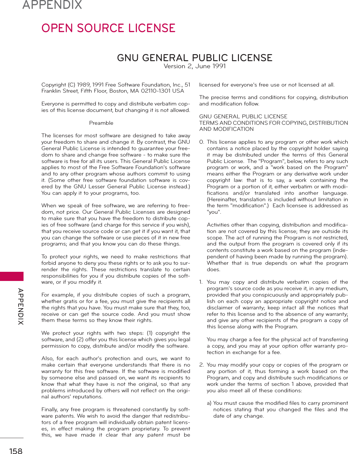 158APPENDIX APPENDIXOPEN SOURCE LICENSECopyright (C) 1989, 1991 Free Software Foundation, Inc., 51 Franklin Street, Fifth Floor, Boston, MA 02110-1301 USA Everyone is permitted to copy and distribute verbatim cop-ies of this license document, but changing it is not allowed.   PreambleThe licenses for most software are designed to take away your freedom to share and change it. By contrast, the GNU General Public License is intended to guarantee your free-dom to share and change free software - to make sure the software is free for all its users. This General Public License applies to most of the Free Software Foundation&apos;s software and to any other program whose authors commit to using it. (Some other free software foundation software is cov-ered by the GNU Lesser General Public License instead.) You can apply it to your programs, too.When we speak of free software, we are referring to free-dom, not price. Our General Public Licenses are designed to make sure that you have the freedom to distribute cop-ies of free software (and charge for this service if you wish), that you receive source code or can get it if you want it, that you can change the software or use pieces of it in new free programs; and that you know you can do these things.To protect your rights, we need to make restrictions that forbid anyone to deny you these rights or to ask you to sur-render the rights. These restrictions translate to certain responsibilities for you if you distribute copies of the soft-ware, or if you modify it.For example, if you distribute copies of such a program, whether gratis or for a fee, you must give the recipients all the rights that you have. You must make sure that they, too, receive or can get the source code. And you must show them these terms so they know their rights.We protect your rights with two steps: (1) copyright the software, and (2) offer you this license which gives you legal permission to copy, distribute and/or modify the software.Also, for each author&apos;s protection and ours, we want to make certain that everyone understands that there is no warranty for this free software. If the software is modified by someone else and passed on, we want its recipients to know that what they have is not the original, so that any problems introduced by others will not reflect on the origi-nal authors&apos; reputations.Finally, any free program is threatened constantly by soft-ware patents. We wish to avoid the danger that redistribu-tors of a free program will individually obtain patent licens-es, in effect making the program proprietary. To prevent this, we have made it clear that any patent must be licensed for everyone&apos;s free use or not licensed at all.The precise terms and conditions for copying, distribution and modification follow.GNU GENERAL PUBLIC LICENSETERMS AND CONDITIONS FOR COPYING, DISTRIBUTION AND MODIFICATION0. This license applies to any program or other work which contains a notice placed by the copyright holder saying it may be distributed under the terms of this General Public License.  The &quot;Program&quot;, below, refers to any such program or work, and a &quot;work based on the Program&quot; means either the Program or any derivative work under copyright law: that is to say, a work containing the Program or a portion of it, either verbatim or with modi-fications and/or translated into another language. (Hereinafter, translation is included without limitation in the term &quot;modification&quot;.)  Each licensee is addressed as &quot;you&quot;.  Activities other than copying, distribution and modifica-tion are not covered by this license; they are outside its scope. The act of running the Program is not restricted, and the output from the program is covered only if its contents constitute a work based on the program (inde-pendent of having been made by running the program). Whether that is true depends on what the program does.1.  You may copy and distribute verbatim copies of the program&apos;s source code as you receive it, in any medium, provided that you conspicuously and appropriately pub-lish on each copy an appropriate copyright notice and disclaimer of warranty; keep intact all the notices that refer to this license and to the absence of any warranty; and give any other recipients of the program a copy of this license along with the Program.  You may charge a fee for the physical act of transferring a copy, and you may at your option offer warranty pro-tection in exchange for a fee.2.  You may modify your copy or copies of the program or any portion of it, thus forming a work based on the Program, and copy and distribute such modifications or work under the terms of section 1 above, provided that you also meet all of these conditions: a)  You must cause the modified files to carry prominent notices stating that you changed the files and the date of any change.GNU GENERAL PUBLIC LICENSEVersion 2, June 1991