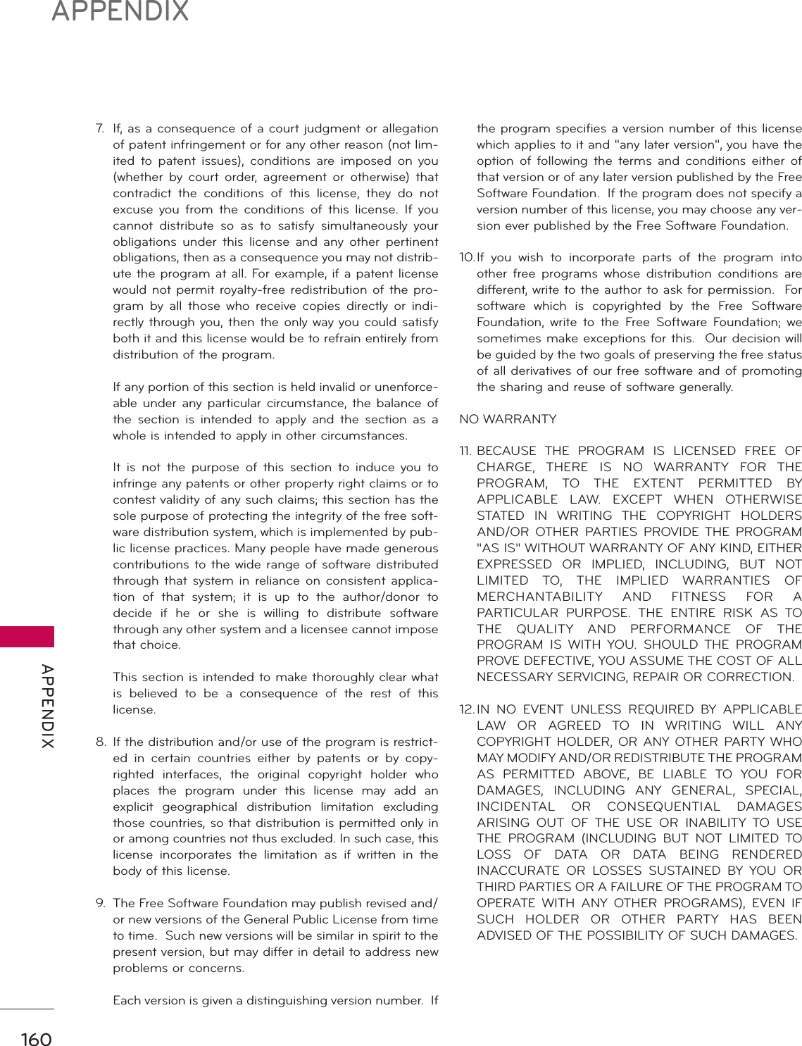 160APPENDIX APPENDIX7.  If, as a consequence of a court judgment or allegation of patent infringement or for any other reason (not lim-ited to patent issues), conditions are imposed on you (whether by court order, agreement or otherwise) that contradict the conditions of this license, they do not excuse you from the conditions of this license. If you cannot distribute so as to satisfy simultaneously your obligations under this license and any other pertinent obligations, then as a consequence you may not distrib-ute the program at all. For example, if a patent license would not permit royalty-free redistribution of the pro-gram by all those who receive copies directly or indi-rectly through you, then the only way you could satisfy both it and this license would be to refrain entirely from distribution of the program.  If any portion of this section is held invalid or unenforce-able under any particular circumstance, the balance of the section is intended to apply and the section as a whole is intended to apply in other circumstances.  It is not the purpose of this section to induce you to infringe any patents or other property right claims or to contest validity of any such claims; this section has the sole purpose of protecting the integrity of the free soft-ware distribution system, which is implemented by pub-lic license practices. Many people have made generous contributions to the wide range of software distributed through that system in reliance on consistent applica-tion of that system; it is up to the author/donor to decide if he or she is willing to distribute software through any other system and a licensee cannot impose that choice.  This section is intended to make thoroughly clear what is believed to be a consequence of the rest of this license.8. If the distribution and/or use of the program is restrict-ed in certain countries either by patents or by copy-righted interfaces, the original copyright holder who places the program under this license may add an explicit geographical distribution limitation excluding those countries, so that distribution is permitted only in or among countries not thus excluded. In such case, this license incorporates the limitation as if written in the body of this license.9.  The Free Software Foundation may publish revised and/or new versions of the General Public License from time to time.  Such new versions will be similar in spirit to the present version, but may differ in detail to address new problems or concerns.  Each version is given a distinguishing version number.  If the program specifies a version number of this license which applies to it and &quot;any later version&quot;, you have the option of following the terms and conditions either of that version or of any later version published by the Free Software Foundation.  If the program does not specify a version number of this license, you may choose any ver-sion ever published by the Free Software Foundation.10. If you wish to incorporate parts of the program into other free programs whose distribution conditions are different, write to the author to ask for permission.  For software which is copyrighted by the Free Software Foundation, write to the Free Software Foundation; we sometimes make exceptions for this.  Our decision will be guided by the two goals of preserving the free status of all derivatives of our free software and of promoting the sharing and reuse of software generally.NO WARRANTY11. BECAUSE THE PROGRAM IS LICENSED FREE OF CHARGE, THERE IS NO WARRANTY FOR THE PROGRAM, TO THE EXTENT PERMITTED BY APPLICABLE LAW. EXCEPT WHEN OTHERWISE STATED IN WRITING THE COPYRIGHT HOLDERS AND/OR OTHER PARTIES PROVIDE THE PROGRAM &quot;AS IS&quot; WITHOUT WARRANTY OF ANY KIND, EITHER EXPRESSED OR IMPLIED, INCLUDING, BUT NOT LIMITED TO, THE IMPLIED WARRANTIES OF MERCHANTABILITY AND FITNESS FOR A PARTICULAR PURPOSE. THE ENTIRE RISK AS TO THE QUALITY AND PERFORMANCE OF THE PROGRAM IS WITH YOU. SHOULD THE PROGRAM PROVE DEFECTIVE, YOU ASSUME THE COST OF ALL NECESSARY SERVICING, REPAIR OR CORRECTION.12. IN NO EVENT UNLESS REQUIRED BY APPLICABLE LAW OR AGREED TO IN WRITING WILL ANY COPYRIGHT HOLDER, OR ANY OTHER PARTY WHO MAY MODIFY AND/OR REDISTRIBUTE THE PROGRAM AS PERMITTED ABOVE, BE LIABLE TO YOU FOR DAMAGES, INCLUDING ANY GENERAL, SPECIAL, INCIDENTAL OR CONSEQUENTIAL DAMAGES ARISING OUT OF THE USE OR INABILITY TO USE THE PROGRAM (INCLUDING BUT NOT LIMITED TO LOSS OF DATA OR DATA BEING RENDERED INACCURATE OR LOSSES SUSTAINED BY YOU OR THIRD PARTIES OR A FAILURE OF THE PROGRAM TO OPERATE WITH ANY OTHER PROGRAMS), EVEN IF SUCH HOLDER OR OTHER PARTY HAS BEEN ADVISED OF THE POSSIBILITY OF SUCH DAMAGES.