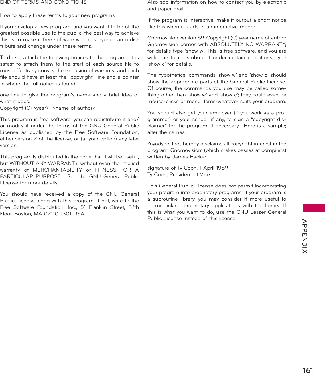 161 APPENDIXEND OF TERMS AND CONDITIONSHow to apply these terms to your new programsIf you develop a new program, and you want it to be of the greatest possible use to the public, the best way to achieve this is to make it free software which everyone can redis-tribute and change under these terms.To do so, attach the following notices to the program.  It is safest to attach them to the start of each source file to most effectively convey the exclusion of warranty; and each file should have at least the &quot;copyright&quot; line and a pointer to where the full notice is found.one line to give the program&apos;s name and a brief idea of what it does.Copyright (C) &lt;year&gt;  &lt;name of author&gt;This program is free software; you can redistribute it and/or modify it under the terms of the GNU General Public License as published by the Free Software Foundation; either version 2 of the license, or (at your option) any later version. This program is distributed in the hope that it will be useful, but WITHOUT ANY WARRANTY; without even the implied warranty of MERCHANTABILITY or FITNESS FOR A PARTICULAR PURPOSE.  See the GNU General Public License for more details.You should have received a copy of the GNU General Public License along with this program; if not, write to the Free Software Foundation, Inc., 51 Franklin Street, Fifth Floor, Boston, MA 02110-1301 USA.Also add information on how to contact you by electronic and paper mail.If the program is interactive, make it output a short notice like this when it starts in an interactive mode:Gnomovision version 69, Copyright (C) year name of author Gnomovision comes with ABSOLUTELY NO WARRANTY; for details type ‘show w’. This is free software, and you are welcome to redistribute it under certain conditions; type ‘show c’ for details.The hypothetical commands ‘show w’ and ‘show c’ should show the appropriate parts of the General Public License. Of course, the commands you use may be called some-thing other than ‘show w’ and ‘show c’; they could even be mouse-clicks or menu items-whatever suits your program.You should also get your employer (if you work as a pro-grammer) or your school, if any, to sign a “copyright dis-claimer” for the program, if necessary.  Here is a sample; alter the names:Yoyodyne, Inc., hereby disclaims all copyright interest in the program ‘Gnomovision’ (which makes passes at compilers) written by James Hacker.signature of Ty Coon, 1 April 1989Ty Coon, President of ViceThis General Public License does not permit incorporating your program into proprietary programs. If your program is a subroutine library, you may consider it more useful to permit linking proprietary applications with the library. If this is what you want to do, use the GNU Lesser General Public License instead of this license.