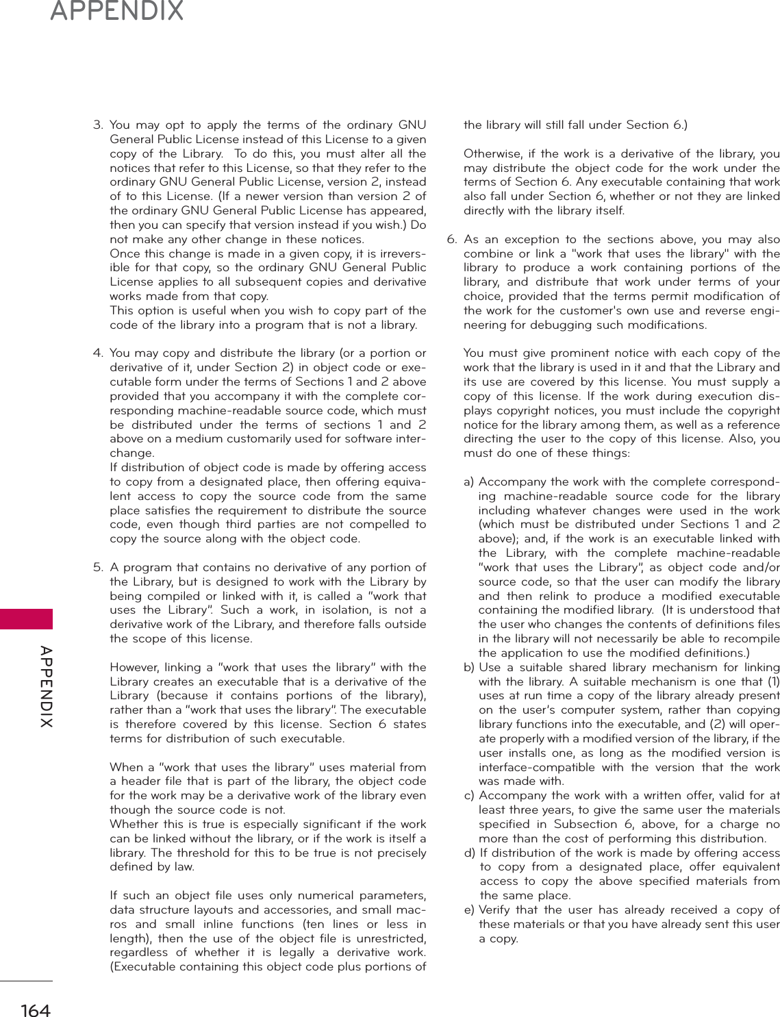 164APPENDIX APPENDIX3. You may opt to apply the terms of the ordinary GNU General Public License instead of this License to a given copy of the Library.  To do this, you must alter all the notices that refer to this License, so that they refer to the ordinary GNU General Public License, version 2, instead of to this License. (If a newer version than version 2 of the ordinary GNU General Public License has appeared, then you can specify that version instead if you wish.) Do not make any other change in these notices.  Once this change is made in a given copy, it is irrevers-ible for that copy, so the ordinary GNU General Public License applies to all subsequent copies and derivative works made from that copy.  This option is useful when you wish to copy part of the code of the library into a program that is not a library.4. You may copy and distribute the library (or a portion or derivative of it, under Section 2) in object code or exe-cutable form under the terms of Sections 1 and 2 above provided that you accompany it with the complete cor-responding machine-readable source code, which must be distributed under the terms of sections 1 and 2 above on a medium customarily used for software inter-change.  If distribution of object code is made by offering access to copy from a designated place, then offering equiva-lent access to copy the source code from the same place satisfies the requirement to distribute the source code, even though third parties are not compelled to copy the source along with the object code.5.  A program that contains no derivative of any portion of the Library, but is designed to work with the Library by being compiled or linked with it, is called a “work that uses the Library”. Such a work, in isolation, is not a derivative work of the Library, and therefore falls outside the scope of this license.  However, linking a “work that uses the library” with the Library creates an executable that is a derivative of the Library (because it contains portions of the library), rather than a “work that uses the library”. The executable is therefore covered by this license. Section 6 states terms for distribution of such executable.  When a “work that uses the library” uses material from a header file that is part of the library, the object code for the work may be a derivative work of the library even though the source code is not.  Whether this is true is especially significant if the work can be linked without the library, or if the work is itself a library. The threshold for this to be true is not precisely defined by law.  If such an object file uses only numerical parameters, data structure layouts and accessories, and small mac-ros and small inline functions (ten lines or less in length), then the use of the object file is unrestricted, regardless of whether it is legally a derivative work.  (Executable containing this object code plus portions of the library will still fall under Section 6.)  Otherwise, if the work is a derivative of the library, you may distribute the object code for the work under the terms of Section 6. Any executable containing that work also fall under Section 6, whether or not they are linked directly with the library itself.6. As an exception to the sections above, you may also combine or link a &quot;work that uses the library&quot; with the library to produce a work containing portions of the library, and distribute that work under terms of your choice, provided that the terms permit modification of the work for the customer&apos;s own use and reverse engi-neering for debugging such modifications.  You must give prominent notice with each copy of the work that the library is used in it and that the Library and its use are covered by this license. You must supply a copy of this license. If the work during execution dis-plays copyright notices, you must include the copyright notice for the library among them, as well as a reference directing the user to the copy of this license. Also, you must do one of these things: a)  Accompany the work with the complete correspond-ing machine-readable source code for the library including whatever changes were used in the work (which must be distributed under Sections 1 and 2 above); and, if the work is an executable linked with the Library, with the complete machine-readable “work that uses the Library”, as object code and/or source code, so that the user can modify the library and then relink to produce a modified executable containing the modified library.  (It is understood that the user who changes the contents of definitions files in the library will not necessarily be able to recompile the application to use the modified definitions.) b)  Use a suitable shared library mechanism for linking with the library. A suitable mechanism is one that (1) uses at run time a copy of the library already present on the user’s computer system, rather than copying library functions into the executable, and (2) will oper-ate properly with a modified version of the library, if the user installs one, as long as the modified version is interface-compatible with the version that the work was made with. c)  Accompany the work with a written offer, valid for at least three years, to give the same user the materials specified in Subsection 6, above, for a charge no more than the cost of performing this distribution. d)  If distribution of the work is made by offering access to copy from a designated place, offer equivalent access to copy the above specified materials from the same place. e)  Verify that the user has already received a copy of these materials or that you have already sent this user a copy.