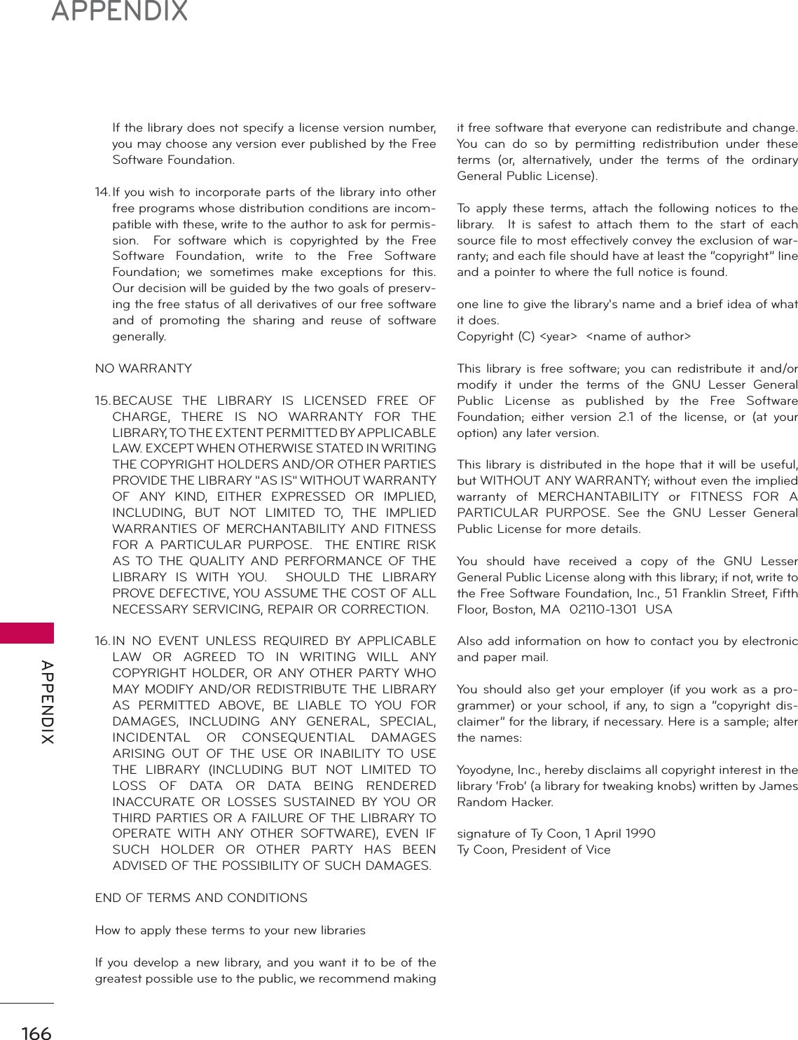 166APPENDIX APPENDIX  If the library does not specify a license version number, you may choose any version ever published by the Free Software Foundation.14. If you wish to incorporate parts of the library into other free programs whose distribution conditions are incom-patible with these, write to the author to ask for permis-sion.  For software which is copyrighted by the Free Software Foundation, write to the Free Software Foundation; we sometimes make exceptions for this.  Our decision will be guided by the two goals of preserv-ing the free status of all derivatives of our free software and of promoting the sharing and reuse of software generally.NO WARRANTY15. BECAUSE THE LIBRARY IS LICENSED FREE OF CHARGE, THERE IS NO WARRANTY FOR THE LIBRARY, TO THE EXTENT PERMITTED BY APPLICABLE LAW. EXCEPT WHEN OTHERWISE STATED IN WRITING THE COPYRIGHT HOLDERS AND/OR OTHER PARTIES PROVIDE THE LIBRARY &quot;AS IS&quot; WITHOUT WARRANTY OF ANY KIND, EITHER EXPRESSED OR IMPLIED, INCLUDING, BUT NOT LIMITED TO, THE IMPLIED WARRANTIES OF MERCHANTABILITY AND FITNESS FOR A PARTICULAR PURPOSE.  THE ENTIRE RISK AS TO THE QUALITY AND PERFORMANCE OF THE LIBRARY IS WITH YOU.  SHOULD THE LIBRARY PROVE DEFECTIVE, YOU ASSUME THE COST OF ALL NECESSARY SERVICING, REPAIR OR CORRECTION.16. IN NO EVENT UNLESS REQUIRED BY APPLICABLE LAW OR AGREED TO IN WRITING WILL ANY COPYRIGHT HOLDER, OR ANY OTHER PARTY WHO MAY MODIFY AND/OR REDISTRIBUTE THE LIBRARY AS PERMITTED ABOVE, BE LIABLE TO YOU FOR DAMAGES, INCLUDING ANY GENERAL, SPECIAL, INCIDENTAL OR CONSEQUENTIAL DAMAGES ARISING OUT OF THE USE OR INABILITY TO USE THE LIBRARY (INCLUDING BUT NOT LIMITED TO LOSS OF DATA OR DATA BEING RENDERED INACCURATE OR LOSSES SUSTAINED BY YOU OR THIRD PARTIES OR A FAILURE OF THE LIBRARY TO OPERATE WITH ANY OTHER SOFTWARE), EVEN IF SUCH HOLDER OR OTHER PARTY HAS BEEN ADVISED OF THE POSSIBILITY OF SUCH DAMAGES.END OF TERMS AND CONDITIONSHow to apply these terms to your new librariesIf you develop a new library, and you want it to be of the greatest possible use to the public, we recommend making it free software that everyone can redistribute and change. You can do so by permitting redistribution under these terms (or, alternatively, under the terms of the ordinary General Public License).To apply these terms, attach the following notices to the library.  It is safest to attach them to the start of each source file to most effectively convey the exclusion of war-ranty; and each file should have at least the “copyright” line and a pointer to where the full notice is found.one line to give the library&apos;s name and a brief idea of what it does.Copyright (C) &lt;year&gt;  &lt;name of author&gt;This library is free software; you can redistribute it and/or modify it under the terms of the GNU Lesser General Public License as published by the Free Software Foundation; either version 2.1 of the license, or (at your option) any later version.This library is distributed in the hope that it will be useful, but WITHOUT ANY WARRANTY; without even the implied warranty of MERCHANTABILITY or FITNESS FOR A PARTICULAR PURPOSE. See the GNU Lesser General Public License for more details.You should have received a copy of the GNU Lesser General Public License along with this library; if not, write to the Free Software Foundation, Inc., 51 Franklin Street, Fifth Floor, Boston, MA  02110-1301  USA Also add information on how to contact you by electronic and paper mail.You should also get your employer (if you work as a pro-grammer) or your school, if any, to sign a “copyright dis-claimer” for the library, if necessary. Here is a sample; alter the names:Yoyodyne, Inc., hereby disclaims all copyright interest in the library ‘Frob’ (a library for tweaking knobs) written by James Random Hacker.signature of Ty Coon, 1 April 1990Ty Coon, President of Vice