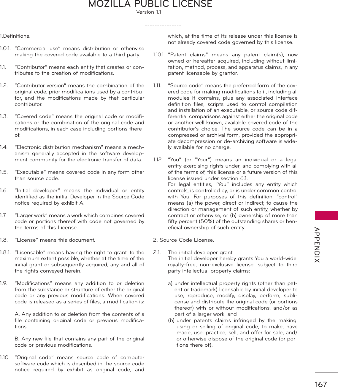 167 APPENDIX1.Definitions.1.0.1.  “Commercial use” means distribution or otherwise making the covered code available to a third party.1.1.  “Contributor” means each entity that creates or con-tributes to the creation of modifications.1.2.  “Contributor version” means the combination of the original code, prior modifications used by a contribu-tor, and the modifications made by that particular contributor.1.3.  “Covered code” means the original code or modifi-cations or the combination of the original code and modifications, in each case including portions there-of.1.4.  “Electronic distribution mechanism” means a mech-anism generally accepted in the software develop-ment community for the electronic transfer of data.1.5.  “Executable” means covered code in any form other than source code.1.6.  “Initial developer” means the individual or entity identified as the initial Developer in the Source Code notice required by exhibit A.1.7.  “Larger work” means a work which combines covered code or portions thereof with code not governed by the terms of this License.1.8.  “License” means this document.1.8.1.  “Licensable” means having the right to grant, to the maximum extent possible, whether at the time of the initial grant or subsequently acquired, any and all of the rights conveyed herein.1.9.  “Modifications” means any addition to or deletion from the substance or structure of either the original code or any previous modifications. When covered code is released as a series of files, a modification is:  A. Any addition to or deletion from the contents of a file containing original code or previous modifica-tions.  B. Any new file that contains any part of the original code or previous modifications.1.10.  “Original code” means source code of computer software code which is described in the source code notice required by exhibit as original code, and which, at the time of its release under this license is not already covered code governed by this license.1.10.1. “Patent claims” means any patent claim(s), now owned or hereafter acquired, including without limi-tation, method, process, and apparatus claims, in any patent licensable by grantor.1.11.  “Source code” means the preferred form of the cov-ered code for making modifications to it, including all modules it contains, plus any associated interface definition files, scripts used to control compilation and installation of an executable, or source code dif-ferential comparisons against either the original code or another well known, available covered code of the contributor&apos;s choice. The source code can be in a compressed or archival form, provided the appropri-ate decompression or de-archiving software is wide-ly available for no charge.1.12.  “You” (or “Your”) means an individual or a legal entity exercising rights under, and complying with all of the terms of, this license or a future version of this license issued under section 6.1.  For legal entities, “You” includes any entity which controls, is controlled by, or is under common control with You. For purposes of this definition, “control” means (a) the power, direct or indirect, to cause the direction or management of such entity, whether by contract or otherwise, or (b) ownership of more than fifty percent (50%) of the outstanding shares or ben-eficial ownership of such entity.2. Source Code License.2.1.  The initial developer grant.  The initial developer hereby grants You a world-wide, royalty-free, non-exclusive license, subject to third party intellectual property claims: a)  under intellectual property rights (other than pat-ent or trademark) licensable by initial developer to use, reproduce, modify, display, perform, subli-cense and distribute the original code (or portions thereof) with or without modifications, and/or as part of a larger work; and (b)  under patents claims infringed by the making, using or selling of original code, to make, have made, use, practice, sell, and offer for sale, and/or otherwise dispose of the original code (or por-tions there of). MOZILLA PUBLIC LICENSEVersion 1.1                                                                               ---------------