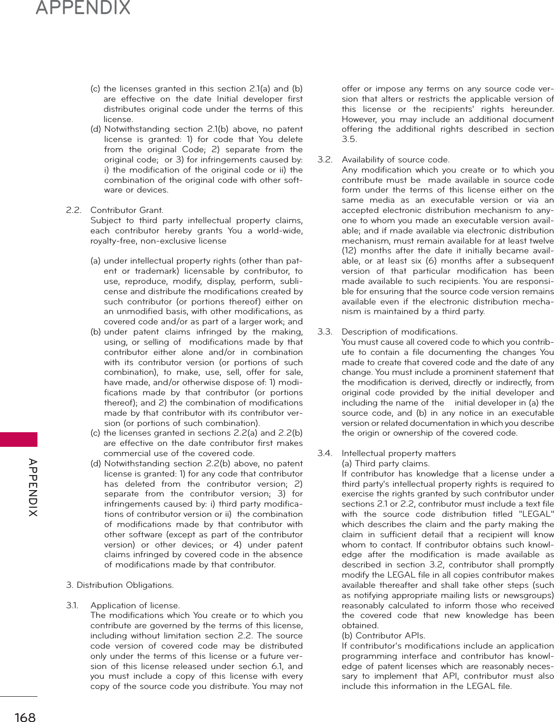 168APPENDIX APPENDIX (c)  the licenses granted in this section 2.1(a) and (b) are effective on the date Initial developer first distributes original code under the terms of this license. (d)  Notwithstanding section 2.1(b) above, no patent license is granted: 1) for code that You delete from the original Code; 2) separate from the original code;  or 3) for infringements caused by: i) the modification of the original code or ii) the combination of the original code with other soft-ware or devices.2.2. Contributor Grant.  Subject to third party intellectual property claims, each contributor hereby grants You a world-wide, royalty-free, non-exclusive license (a)  under intellectual property rights (other than pat-ent or trademark) licensable by contributor, to use, reproduce, modify, display, perform, subli-cense and distribute the modifications created by such contributor (or portions thereof) either on an unmodified basis, with other modifications, as covered code and/or as part of a larger work; and (b)  under patent claims infringed by the making, using, or selling of  modifications made by that contributor either alone and/or in combination with its contributor version (or portions of such combination), to make, use, sell, offer for sale, have made, and/or otherwise dispose of: 1) modi-fications made by that contributor (or portions thereof); and 2) the combination of modifications made by that contributor with its contributor ver-sion (or portions of such combination). (c)  the licenses granted in sections 2.2(a) and 2.2(b) are effective on the date contributor first makes commercial use of the covered code. (d)  Notwithstanding section 2.2(b) above, no patent license is granted: 1) for any code that contributor has deleted from the contributor version; 2) separate from the contributor version; 3) for infringements caused by: i) third party modifica-tions of contributor version or ii)  the combination of modifications made by that contributor with other software (except as part of the contributor version) or other devices; or 4) under patent claims infringed by covered code in the absence of modifications made by that contributor.3. Distribution Obligations.3.1.  Application of license.  The modifications which You create or to which you contribute are governed by the terms of this license, including without limitation section 2.2. The source code version of covered code may be distributed only under the terms of this license or a future ver-sion of this license released under section 6.1, and you must include a copy of this license with every copy of the source code you distribute. You may not offer or impose any terms on any source code ver-sion that alters or restricts the applicable version of this license or the recipients&apos; rights hereunder. However, you may include an additional document offering the additional rights described in section 3.5.3.2.  Availability of source code.  Any modification which you create or to which you contribute must be  made available in source code form under the terms of this license either on the same media as an executable version or via an accepted electronic distribution mechanism to any-one to whom you made an executable version avail-able; and if made available via electronic distribution mechanism, must remain available for at least twelve (12) months after the date it initially became avail-able, or at least six (6) months after a subsequent version of that particular modification has been made available to such recipients. You are responsi-ble for ensuring that the source code version remains available even if the electronic distribution mecha-nism is maintained by a third party.3.3.  Description of modifications.  You must cause all covered code to which you contrib-ute to contain a file documenting the changes You made to create that covered code and the date of any change. You must include a prominent statement that the modification is derived, directly or indirectly, from original code provided by the initial developer and including the name of the    initial developer in (a) the source code, and (b) in any notice in an executable version or related documentation in which you describe the origin or ownership of the covered code.3.4.  Intellectual property matters  (a) Third party claims.  If contributor has knowledge that a license under a third party&apos;s intellectual property rights is required to exercise the rights granted by such contributor under sections 2.1 or 2.2, contributor must include a text file with the source code distribution titled &quot;LEGAL&quot; which describes the claim and the party making the claim in sufficient detail that a recipient will know whom to contact. If contributor obtains such knowl-edge after the modification is made available as described in section 3.2, contributor shall promptly modify the LEGAL file in all copies contributor makes available thereafter and shall take other steps (such as notifying appropriate mailing lists or newsgroups) reasonably calculated to inform those who received the covered code that new knowledge has been obtained. (b) Contributor APIs.  If contributor&apos;s modifications include an application programming interface and contributor has knowl-edge of patent licenses which are reasonably neces-sary to implement that API, contributor must also include this information in the LEGAL file.