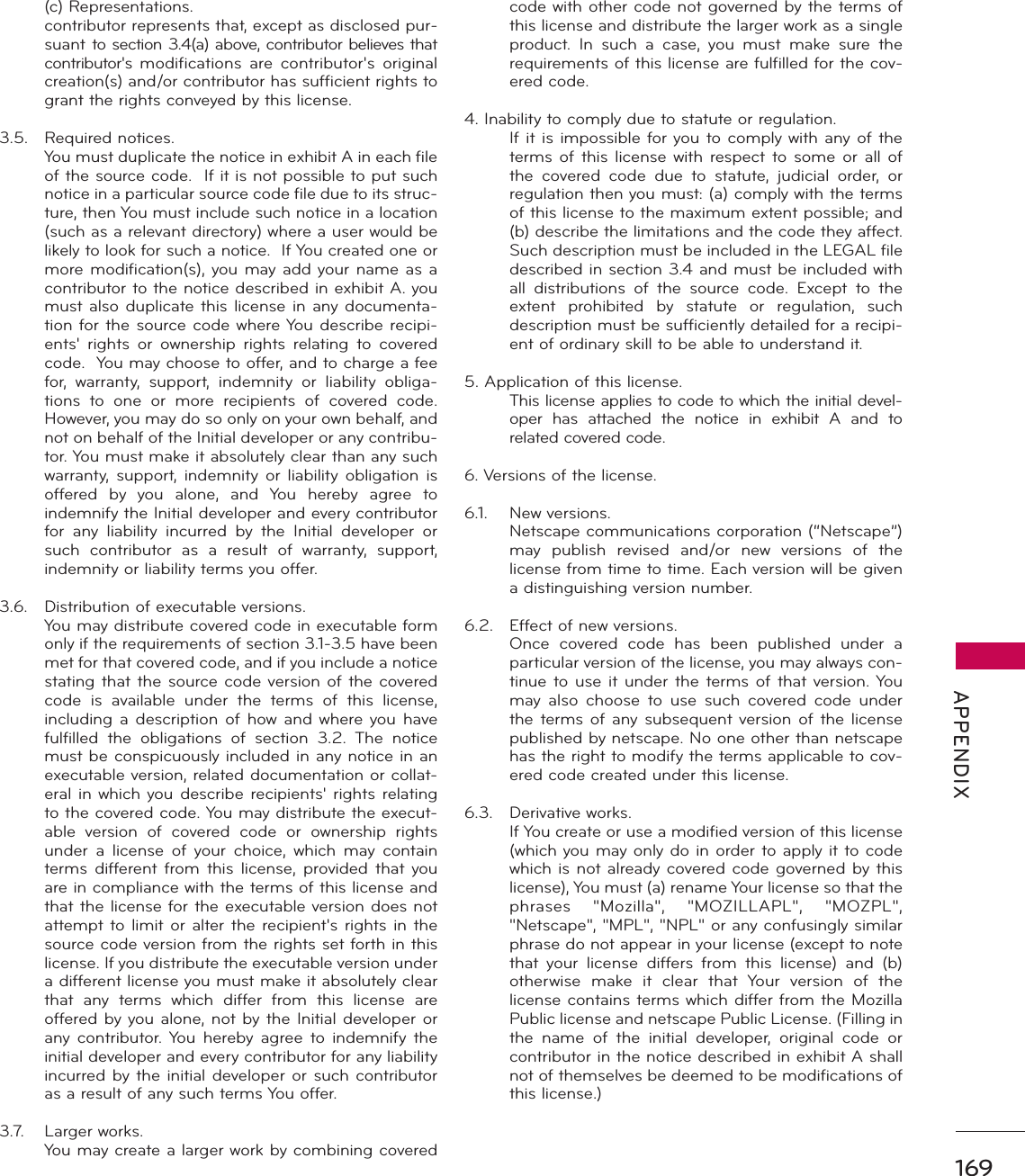 169 APPENDIX (c) Representations.  contributor represents that, except as disclosed pur-suant to section 3.4(a) above, contributor believes that contributor&apos;s  modifications are contributor&apos;s original creation(s) and/or contributor has sufficient rights to grant the rights conveyed by this license.3.5. Required notices.  You must duplicate the notice in exhibit A in each file of the source code.  If it is not possible to put such notice in a particular source code file due to its struc-ture, then You must include such notice in a location (such as a relevant directory) where a user would be likely to look for such a notice.  If You created one or more modification(s), you may add your name as a contributor to the notice described in exhibit A. you must also duplicate this license in any documenta-tion for the source code where You describe recipi-ents&apos; rights or ownership rights relating to covered code.  You may choose to offer, and to charge a fee for, warranty, support, indemnity or liability obliga-tions to one or more recipients of covered code. However, you may do so only on your own behalf, and not on behalf of the Initial developer or any contribu-tor. You must make it absolutely clear than any such warranty, support, indemnity or liability obligation is offered by you alone, and You hereby agree to indemnify the Initial developer and every contributor for any liability incurred by the Initial developer or such contributor as a result of warranty, support, indemnity or liability terms you offer.3.6.  Distribution of executable versions.  You may distribute covered code in executable form only if the requirements of section 3.1-3.5 have been met for that covered code, and if you include a notice stating that the source code version of the covered code is available under the terms of this license, including a description of how and where you have fulfilled the obligations of section 3.2. The notice must be conspicuously included in any notice in an executable version, related documentation or collat-eral in which you describe recipients&apos; rights relating to the covered code. You may distribute the execut-able version of covered code or ownership rights under a license of your choice, which may contain terms different from this license, provided that you are in compliance with the terms of this license and that the license for the executable version does not attempt to limit or alter the recipient&apos;s rights in the source code version from the rights set forth in this license. If you distribute the executable version under a different license you must make it absolutely clear that any terms which differ from this license are offered by you alone, not by the Initial developer or any contributor. You hereby agree to indemnify the initial developer and every contributor for any liability incurred by the initial developer or such contributor as a result of any such terms You offer.3.7. Larger works.  You may create a larger work by combining covered code with other code not governed by the terms of this license and distribute the larger work as a single product. In such a case, you must make sure the requirements of this license are fulfilled for the cov-ered code.4. Inability to comply due to statute or regulation.  If it is impossible for you to comply with any of the terms of this license with respect to some or all of the covered code due to statute, judicial order, or regulation then you must: (a) comply with the terms of this license to the maximum extent possible; and (b) describe the limitations and the code they affect. Such description must be included in the LEGAL file described in section 3.4 and must be included with all distributions of the source code. Except to the extent prohibited by statute or regulation, such description must be sufficiently detailed for a recipi-ent of ordinary skill to be able to understand it.5. Application of this license.  This license applies to code to which the initial devel-oper has attached the notice in exhibit A and to related covered code.6. Versions of the license.6.1. New versions.  Netscape communications corporation (“Netscape”) may publish revised and/or new versions of the license from time to time. Each version will be given a distinguishing version number.6.2.  Effect of new versions.  Once covered code has been published under a particular version of the license, you may always con-tinue to use it under the terms of that version. You may also choose to use such covered code under the terms of any subsequent version of the license published by netscape. No one other than netscape has the right to modify the terms applicable to cov-ered code created under this license.6.3. Derivative works.  If You create or use a modified version of this license (which you may only do in order to apply it to code which is not already covered code governed by this license), You must (a) rename Your license so that the phrases &quot;Mozilla&quot;, &quot;MOZILLAPL&quot;, &quot;MOZPL&quot;, &quot;Netscape&quot;, &quot;MPL&quot;, &quot;NPL&quot; or any confusingly similar phrase do not appear in your license (except to note that your license differs from this license) and (b) otherwise make it clear that Your version of the license contains terms which differ from the Mozilla Public license and netscape Public License. (Filling in the name of the initial developer, original code or contributor in the notice described in exhibit A shall not of themselves be deemed to be modifications of this license.)