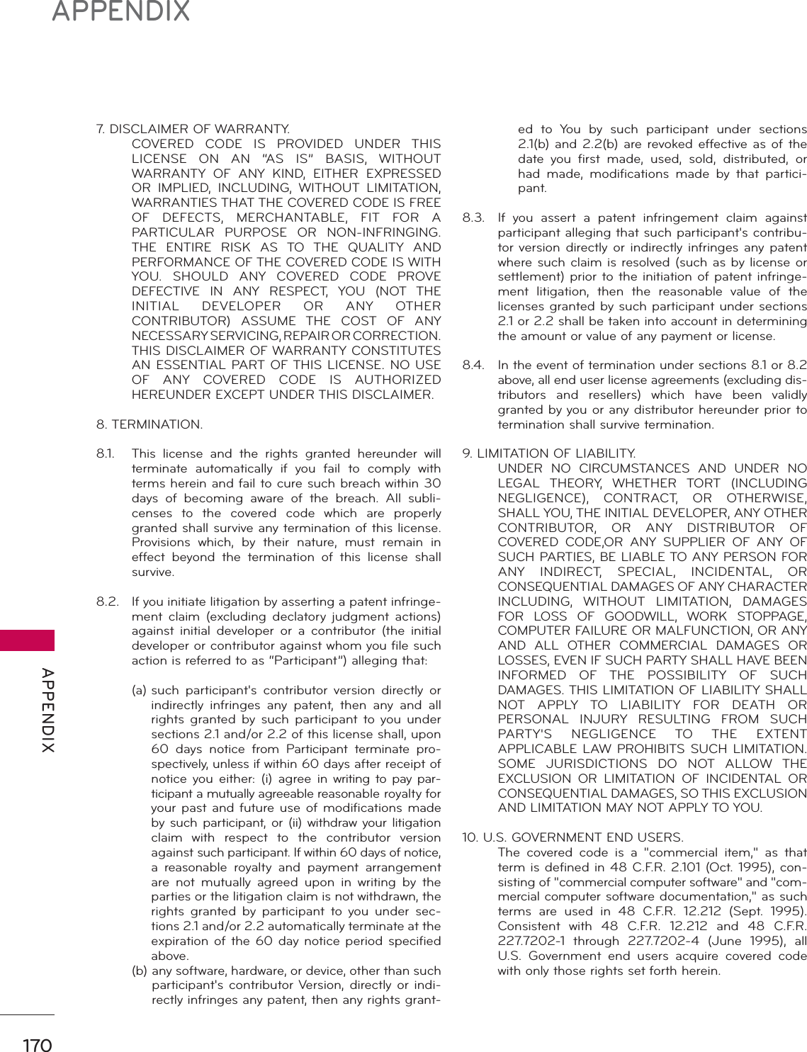 170APPENDIX APPENDIX7. DISCLAIMER OF WARRANTY.  COVERED CODE IS PROVIDED UNDER THIS LICENSE ON AN “AS IS” BASIS, WITHOUT WARRANTY OF ANY KIND, EITHER EXPRESSED OR IMPLIED, INCLUDING, WITHOUT LIMITATION, WARRANTIES THAT THE COVERED CODE IS FREE OF DEFECTS, MERCHANTABLE, FIT FOR A PARTICULAR PURPOSE OR NON-INFRINGING. THE ENTIRE RISK AS TO THE QUALITY AND PERFORMANCE OF THE COVERED CODE IS WITH YOU. SHOULD ANY COVERED CODE PROVE DEFECTIVE IN ANY RESPECT, YOU (NOT THE INITIAL DEVELOPER OR ANY OTHER CONTRIBUTOR) ASSUME THE COST OF ANY NECESSARY SERVICING, REPAIR OR CORRECTION. THIS DISCLAIMER OF WARRANTY CONSTITUTES AN ESSENTIAL PART OF THIS LICENSE. NO USE OF ANY COVERED CODE IS AUTHORIZED HEREUNDER EXCEPT UNDER THIS DISCLAIMER.8. TERMINATION.8.1.  This license and the rights granted hereunder will terminate automatically if you fail to comply with terms herein and fail to cure such breach within 30 days of becoming aware of the breach. All subli-censes to the covered code which are properly granted shall survive any termination of this license. Provisions which, by their nature, must remain in effect beyond the termination of this license shall survive.8.2.   If you initiate litigation by asserting a patent infringe-ment claim (excluding declatory judgment actions) against initial developer or a contributor (the initial developer or contributor against whom you file such action is referred to as “Participant”) alleging that: (a)  such participant&apos;s contributor version directly or indirectly infringes any patent, then any and all rights granted by such participant to you under sections 2.1 and/or 2.2 of this license shall, upon 60 days notice from Participant terminate pro-spectively, unless if within 60 days after receipt of notice you either: (i) agree in writing to pay par-ticipant a mutually agreeable reasonable royalty for your past and future use of modifications made by such participant, or (ii) withdraw your litigation claim with respect to the contributor version against such participant. If within 60 days of notice, a reasonable royalty and payment arrangement are not mutually agreed upon in writing by the parties or the litigation claim is not withdrawn, the rights granted by participant to you under sec-tions 2.1 and/or 2.2 automatically terminate at the expiration of the 60 day notice period specified above. (b)  any software, hardware, or device, other than such participant&apos;s contributor Version, directly or indi-rectly infringes any patent, then any rights grant-ed to You by such participant under sections 2.1(b) and 2.2(b) are revoked effective as of the date you first made, used, sold, distributed, or had made, modifications made by that partici-pant.8.3.  If you assert a patent infringement claim against participant alleging that such participant&apos;s contribu-tor version directly or indirectly infringes any patent where such claim is resolved (such as by license or settlement) prior to the initiation of patent infringe-ment litigation, then the reasonable value of the licenses granted by such participant under sections 2.1 or 2.2 shall be taken into account in determining the amount or value of any payment or license.8.4.  In the event of termination under sections 8.1 or 8.2 above, all end user license agreements (excluding dis-tributors  and resellers) which have been validly granted by you or any distributor hereunder prior to termination shall survive termination.9. LIMITATION OF LIABILITY.  UNDER NO CIRCUMSTANCES AND UNDER NO LEGAL THEORY, WHETHER TORT (INCLUDING NEGLIGENCE), CONTRACT, OR OTHERWISE, SHALL YOU, THE INITIAL DEVELOPER, ANY OTHER CONTRIBUTOR, OR ANY DISTRIBUTOR OF COVERED CODE,OR ANY SUPPLIER OF ANY OF SUCH PARTIES, BE LIABLE TO ANY PERSON FOR ANY INDIRECT, SPECIAL, INCIDENTAL, OR CONSEQUENTIAL DAMAGES OF ANY CHARACTER INCLUDING, WITHOUT LIMITATION, DAMAGES FOR LOSS OF GOODWILL, WORK STOPPAGE, COMPUTER FAILURE OR MALFUNCTION, OR ANY AND ALL OTHER COMMERCIAL DAMAGES OR LOSSES, EVEN IF SUCH PARTY SHALL HAVE BEEN INFORMED OF THE POSSIBILITY OF SUCH DAMAGES. THIS LIMITATION OF LIABILITY SHALL NOT APPLY TO LIABILITY FOR DEATH OR PERSONAL INJURY RESULTING FROM SUCH PARTY&apos;S NEGLIGENCE TO THE EXTENT APPLICABLE LAW PROHIBITS SUCH LIMITATION. SOME JURISDICTIONS DO NOT ALLOW THE EXCLUSION OR LIMITATION OF INCIDENTAL OR CONSEQUENTIAL DAMAGES, SO THIS EXCLUSION AND LIMITATION MAY NOT APPLY TO YOU.10. U.S. GOVERNMENT END USERS.  The covered code is a &quot;commercial item,&quot; as that term is defined in 48 C.F.R. 2.101 (Oct. 1995), con-sisting of &quot;commercial computer software&quot; and &quot;com-mercial computer software documentation,&quot; as such terms are used in 48 C.F.R. 12.212 (Sept. 1995). Consistent with 48 C.F.R. 12.212 and 48 C.F.R. 227.7202-1 through 227.7202-4 (June 1995), all U.S. Government end users acquire covered code with only those rights set forth herein.