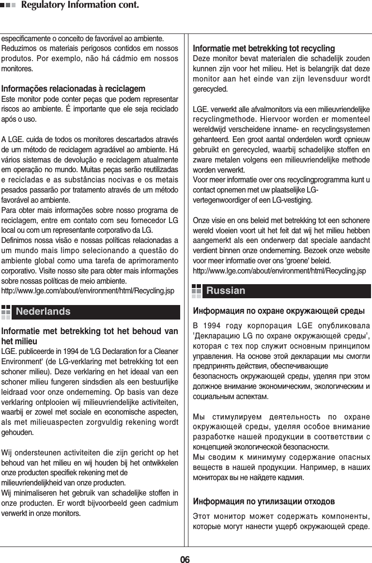 06Regulatory Information cont. especificamente o conceito de favorável ao ambiente. Reduzimos os materiais perigosos contidos em nossosprodutos. Por exemplo, não há cádmio em nossosmonitores.Informações relacionadas à reciclagemEste monitor pode conter peças que podem representarriscos ao ambiente. É importante que ele seja recicladoapós o uso.A LGE. cuida de todos os monitores descartados atravésde um método de reciclagem agradável ao ambiente. Hávários sistemas de devolução e reciclagem atualmenteem operação no mundo. Muitas peças serão reutilizadase recicladas e as substâncias nocivas e os metaispesados passarão por tratamento através de um métodofavorável ao ambiente.Para obter mais informações sobre nosso programa dereciclagem, entre em contato com seu fornecedor LGlocal ou com um representante corporativo da LG. Definimos nossa visão e nossas políticas relacionadas aum mundo mais limpo selecionando a questão doambiente global como uma tarefa de aprimoramentocorporativo. Visite nosso site para obter mais informaçõessobre nossas políticas de meio ambiente.http://www.lge.com/about/environment/html/Recycling.jspInformatie met betrekking tot het behoud vanhet milieuLGE. publiceerde in 1994 de &apos;LG Declaration for a CleanerEnvironment&apos; (de LG-verklaring met betrekking tot eenschoner milieu). Deze verklaring en het ideaal van eenschoner milieu fungeren sindsdien als een bestuurlijkeleidraad voor onze onderneming. Op basis van dezeverklaring ontplooien wij milieuvriendelijke activiteiten,waarbij er zowel met sociale en economische aspecten,als met milieuaspecten zorgvuldig rekening wordtgehouden.Wij ondersteunen activiteiten die zijn gericht op hetbehoud van het milieu en wij houden bij het ontwikkelenonze producten specifiek rekening met de milieuvriendelijkheid van onze producten. Wij minimaliseren het gebruik van schadelijke stoffen inonze producten. Er wordt bijvoorbeeld geen cadmiumverwerkt in onze monitors.NederlandsInformatie met betrekking tot recyclingDeze monitor bevat materialen die schadelijk zoudenkunnen zijn voor het milieu. Het is belangrijk dat dezemonitor aan het einde van zijn levensduur wordtgerecycled.LGE. verwerkt alle afvalmonitors via een milieuvriendelijkerecyclingmethode. Hiervoor worden er momenteelwereldwijd verscheidene inname- en recyclingsystemengehanteerd. Een groot aantal onderdelen wordt opnieuwgebruikt en gerecycled, waarbij schadelijke stoffen enzware metalen volgens een milieuvriendelijke methodeworden verwerkt.Voor meer informatie over ons recyclingprogramma kunt ucontact opnemen met uw plaatselijke LG-vertegenwoordiger of een LG-vestiging. Onze visie en ons beleid met betrekking tot een schonerewereld vloeien voort uit het feit dat wij het milieu hebbenaangemerkt als een onderwerp dat speciale aandachtverdient binnen onze onderneming. Bezoek onze websitevoor meer informatie over ons &apos;groene&apos; beleid.http://www.lge.com/about/environment/html/Recycling.jsp»ÌÙÓÏ‡ˆËˇ ÔÓ Óı‡ÌÂ ÓÍÛÊ‡˛˘ÂÈ ÒÂ‰˚¬ 1994 „Ó‰Û ÍÓÔÓ‡ˆËˇ LGE ÓÔÛ·ÎËÍÓ‚‡Î‡&apos;ƒÂÍÎ‡‡ˆË˛ LG ÔÓ Óı‡ÌÂ ÓÍÛÊ‡˛˘ÂÈ ÒÂ‰˚&apos;,ÍÓÚÓ‡ˇ Ò ÚÂı ÔÓ ÒÎÛÊËÚ ÓÒÌÓ‚Ì˚Ï ÔËÌˆËÔÓÏÛÔ‡‚ÎÂÌËˇ. Õ‡ ÓÒÌÓ‚Â ˝ÚÓÈ ‰ÂÍÎ‡‡ˆËË Ï˚ ÒÏÓ„ÎËÔÂ‰ÔËÌˇÚ¸ ‰ÂÈÒÚ‚Ëˇ, Ó·ÂÒÔÂ˜Ë‚‡˛˘ËÂ ·ÂÁÓÔ‡ÒÌÓÒÚ¸ ÓÍÛÊ‡˛˘ÂÈ ÒÂ‰˚, Û‰ÂÎˇˇ ÔË ˝ÚÓÏ‰ÓÎÊÌÓÂ ‚ÌËÏ‡ÌËÂ ˝ÍÓÌÓÏË˜ÂÒÍËÏ, ˝ÍÓÎÓ„Ë˜ÂÒÍËÏ ËÒÓˆË‡Î¸Ì˚Ï ‡ÒÔÂÍÚ‡Ï.Ã˚ ÒÚËÏÛÎËÛÂÏ ‰ÂˇÚÂÎ¸ÌÓÒÚ¸ ÔÓ Óı‡ÌÂÓÍÛÊ‡˛˘ÂÈ ÒÂ‰˚, Û‰ÂÎˇˇ ÓÒÓ·ÓÂ ‚ÌËÏ‡ÌËÂ‡Á‡·ÓÚÍÂ Ì‡¯ÂÈ ÔÓ‰ÛÍˆËË ‚ ÒÓÓÚ‚ÂÚÒÚ‚ËË ÒÍÓÌˆÂÔˆËÂÈ ˝ÍÓÎÓ„Ë˜ÂÒÍÓÈ ·ÂÁÓÔ‡ÒÌÓÒÚË. Ã˚ Ò‚Ó‰ËÏ Í ÏËÌËÏÛÏÛ ÒÓ‰ÂÊ‡ÌËÂ ÓÔ‡ÒÌ˚ı‚Â˘ÂÒÚ‚ ‚ Ì‡¯ÂÈ ÔÓ‰ÛÍˆËË. Õ‡ÔËÏÂ, ‚ Ì‡¯ËıÏÓÌËÚÓ‡ı ‚˚ ÌÂ Ì‡È‰ÂÚÂ Í‡‰ÏËˇ.»ÌÙÓÏ‡ˆËˇ ÔÓ ÛÚËÎËÁ‡ˆËË ÓÚıÓ‰Ó‚›ÚÓÚ ÏÓÌËÚÓ ÏÓÊÂÚ ÒÓ‰ÂÊ‡Ú¸ ÍÓÏÔÓÌÂÌÚ˚,ÍÓÚÓ˚Â ÏÓ„ÛÚ Ì‡ÌÂÒÚË Û˘Â· ÓÍÛÊ‡˛˘ÂÈ ÒÂ‰Â.Russian