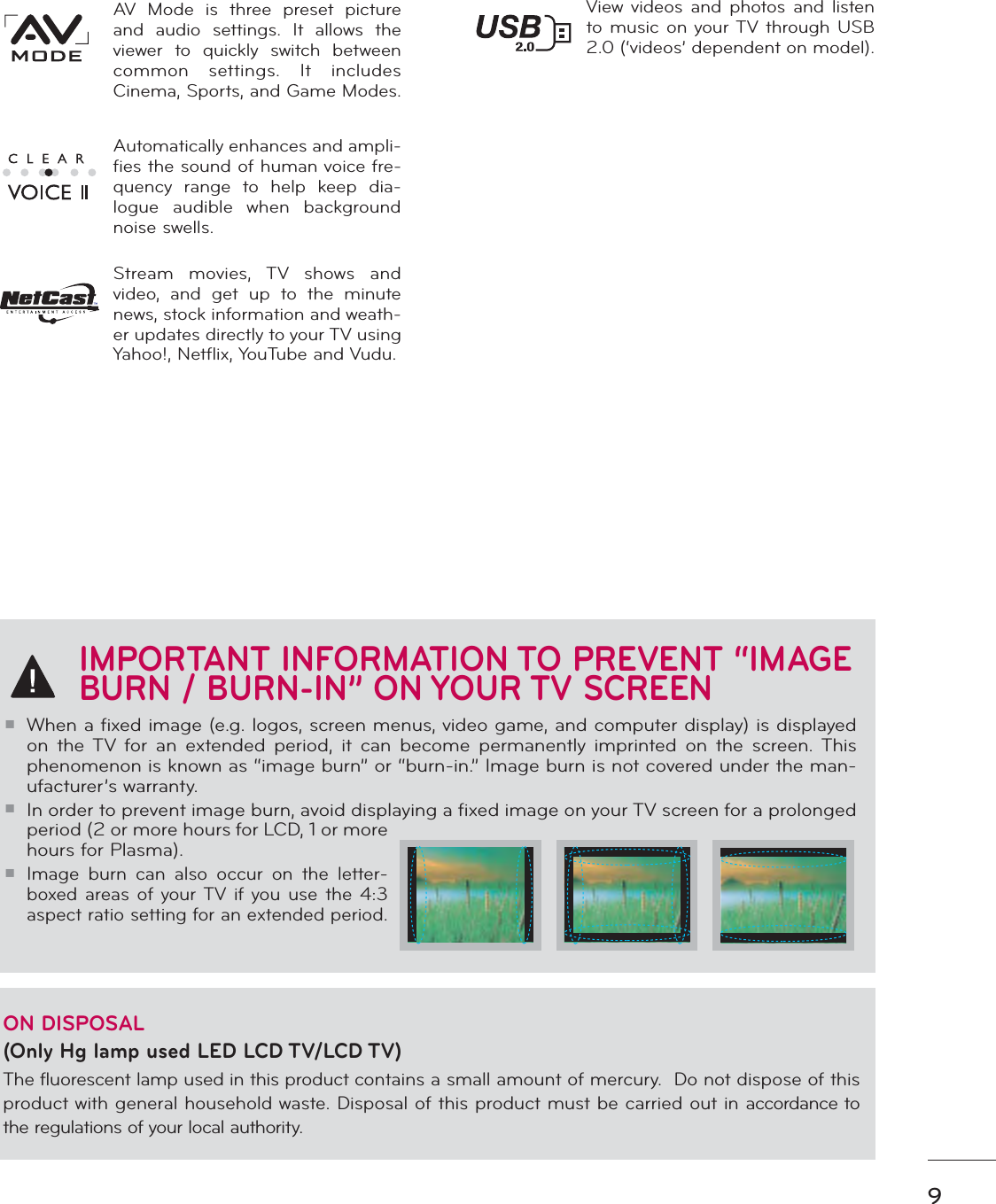 9IMPORTANT INFORMATION TO PREVENT “IMAGE BURN / BURN-IN” ON YOUR TV SCREENᯫWhen a fixed image (e.g. logos, screen menus, video game, and computer display) is displayed on the TV for an extended period, it can become permanently imprinted on the screen. This phenomenon is known as “image burn” or “burn-in.” Image burn is not covered under the man-ufacturer’s warranty. ᯫIn order to prevent image burn, avoid displaying a fixed image on your TV screen for a prolonged period (2 or more hours for LCD, 1 or more hours for Plasma). ᯫImage burn can also occur on the letter-boxed areas of your TV if you use the 4:3 aspect ratio setting for an extended period.ON DISPOSAL (Only Hg lamp used LED LCD TV/LCD TV)The fluorescent lamp used in this product contains a small amount of mercury.  Do not dispose of this product with general household waste. Disposal of this product must be carried out in accordance to the regulations of your local authority.View videos and photos and listen to music on your TV through USB 2.0 (‘videos’ dependent on model).AV Mode is three preset picture and audio settings. It allows the viewer to quickly switch between common settings. It includes Cinema, Sports, and Game Modes.Automatically enhances and ampli-fies the sound of human voice fre-quency range to help keep dia-logue audible when background noise swells.Stream movies, TV shows and video, and get up to the minute news, stock information and weath-er updates directly to your TV using Yahoo!, Netflix, YouTube and Vudu.