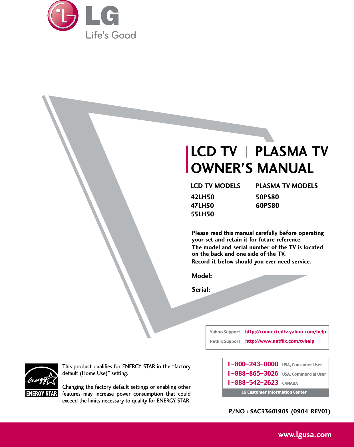 Please read this manual carefully before operatingyour set and retain it for future reference.The model and serial number of the TV is locatedon the back and one side of the TV. Record it below should you ever need service.P/NO : SAC33601905 (0904-REV01)www.lgusa.comThis product qualifies for ENERGY STAR in the “factorydefault (Home Use)” setting.Changing the factory default settings or enabling otherfeatures  may  increase  power  consumption  that  couldexceed the limits necessary to quality for ENERGY STAR.Model:Serial:1-800-243-0000   USA, Consumer User1-888-865-3026   USA, Commercial User1-888-542-2623   CANADALG Customer Information CenterYahoo Support     http://connectedtv.yahoo.com/helpNetflix Support     http://www.netflix.com/tvhelpLCD TV PLASMA TVOWNER’S MANUALLCD TV MODELS42LH5047LH5055LH50PLASMA TV MODELS50PS8060PS80