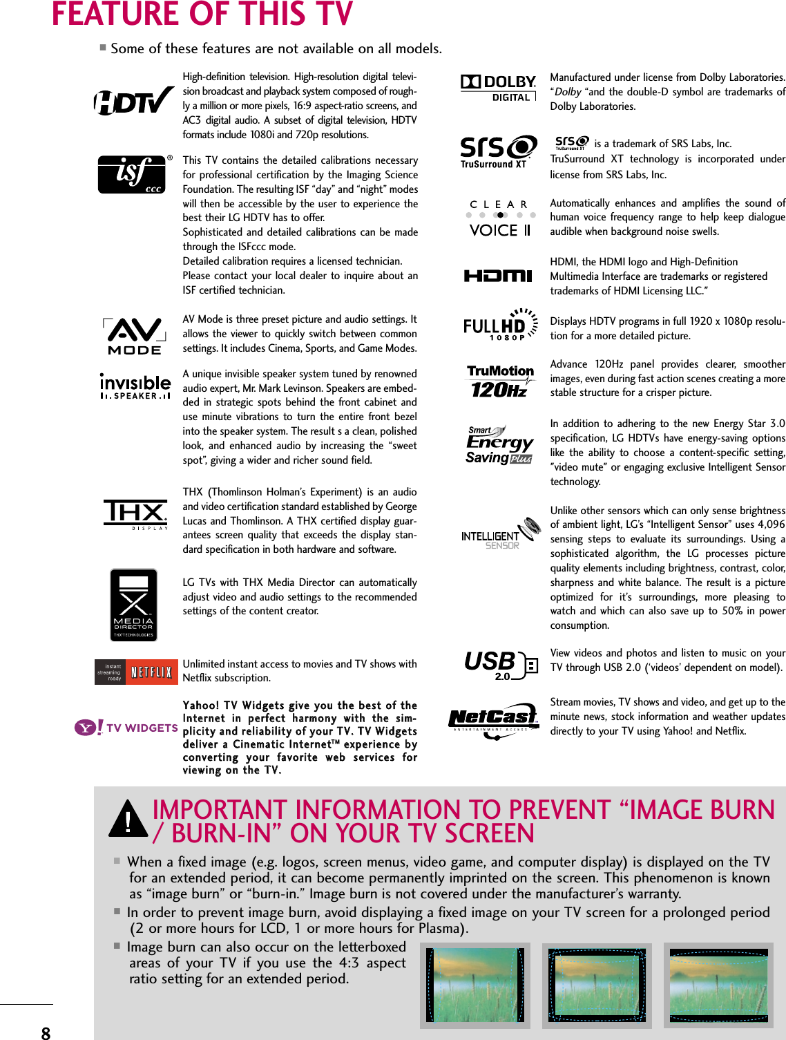 8FEATURE OF THIS TV■When a fixed image (e.g. logos, screen menus, video game, and computer display) is displayed on the TVfor an extended period, it can become permanently imprinted on the screen. This phenomenon is knownas “image burn” or “burn-in.” Image burn is not covered under the manufacturer’s warranty. ■In order to prevent image burn, avoid displaying a fixed image on your TV screen for a prolonged period(2 or more hours for LCD, 1 or more hours for Plasma). ■Image burn can also occur on the letterboxedareas  of  your  TV  if  you  use  the  4:3  aspectratio setting for an extended period.IMPORTANT INFORMATION TO PREVENT “IMAGE BURN/ BURN-IN” ON YOUR TV SCREENAV Mode is three preset picture and audio settings. Itallows  the  viewer to quickly switch between commonsettings. It includes Cinema, Sports, and Game Modes.Displays HDTV programs in full 1920 x 1080p resolu-tion for a more detailed picture.Automatically  enhances  and  amplifies  the  sound  ofhuman  voice  frequency  range  to  help  keep  dialogueaudible when background noise swells.A unique invisible speaker system tuned by renownedaudio expert, Mr. Mark Levinson. Speakers are embed-ded  in  strategic  spots  behind  the  front  cabinet anduse  minute  vibrations  to  turn  the  entire  front  bezelinto the speaker system. The result s a clean, polishedlook,  and  enhanced  audio  by  increasing  the  “sweetspot”, giving a wider and richer sound field.HDMI, the HDMI logo and High-DefinitionMultimedia Interface are trademarks or registeredtrademarks of HDMI Licensing LLC.&quot;is a trademark of SRS Labs, Inc.TruSurround  XT  technology  is  incorporated  underlicense from SRS Labs, Inc.Manufactured under license from Dolby Laboratories.“Dolby“and the double-D symbol are trademarks ofDolby Laboratories. This TV  contains  the  detailed  calibrations  necessaryfor  professional certification by the Imaging  ScienceFoundation. The resulting ISF “day” and “night” modeswill then be accessible by the user to experience thebest their LG HDTV has to offer.Sophisticated  and  detailed calibrations  can  be madethrough the ISFccc mode.Detailed calibration requires a licensed technician.Please contact  your local dealer to inquire about anISF certified technician.High-definition  television.  High-resolution  digital  televi-sion broadcast and playback system composed of rough-ly a million or more pixels, 16:9 aspect-ratio screens, andAC3  digital audio.  A  subset  of digital television,  HDTVformats include 1080i and 720p resolutions.THX  (Thomlinson  Holman’s  Experiment)  is  an  audioand video certification standard established by GeorgeLucas and  Thomlinson. A THX certified display guar-antees  screen  quality  that  exceeds  the  display  stan-dard specification in both hardware and software.YYaahhoooo!!  TTVV  WWiiddggeettss  ggiivvee  yyoouu  tthhee  bbeesstt  ooff  tthheeIInntteerrnneett  iinn  ppeerrffeecctt  hhaarrmmoonnyy  wwiitthh  tthhee  ssiimm--pplliicciittyy  aanndd  rreelliiaabbiilliittyy  ooff  yyoouurr  TTVV..  TTVV  WWiiddggeettssddeelliivveerr  aa  CCiinneemmaattiicc  IInntteerrnneettTTMMeexxppeerriieennccee  bbyyccoonnvveerrttiinngg  yyoouurr  ffaavvoorriittee  wweebb  sseerrvviicceess  ffoorrvviieewwiinngg  oonn  tthhee  TTVV..LG  TVs  with  THX Media  Director  can  automaticallyadjust video and audio settings to the recommendedsettings of the content creator. Unlimited instant access to movies and TV shows withNetflix subscription. Advance  120Hz  panel  provides  clearer,  smootherimages, even during fast action scenes creating a morestable structure for a crisper picture. In  addition to adhering  to  the  new  Energy  Star  3.0specification,  LG  HDTVs  have  energy-saving  optionslike  the  ability  to  choose  a  content-specific  setting,&quot;video mute&quot; or engaging exclusive Intelligent Sensortechnology. Unlike other sensors which can only sense brightnessof ambient light, LG’s “Intelligent Sensor” uses 4,096sensing  steps  to  evaluate  its  surroundings.  Using  asophisticated  algorithm,  the  LG  processes  picturequality elements including brightness, contrast, color,sharpness and  white balance. The  result is  a  pictureoptimized  for  it’s  surroundings,  more  pleasing  towatch and  which can also  save up to 50%  in  powerconsumption. Stream movies, TV shows and video, and get up to theminute news, stock information and weather updatesdirectly to your TV using Yahoo! and Netflix.View videos and photos and listen to music on yourTV through USB 2.0 (‘videos’ dependent on model).■Some of these features are not available on all models.