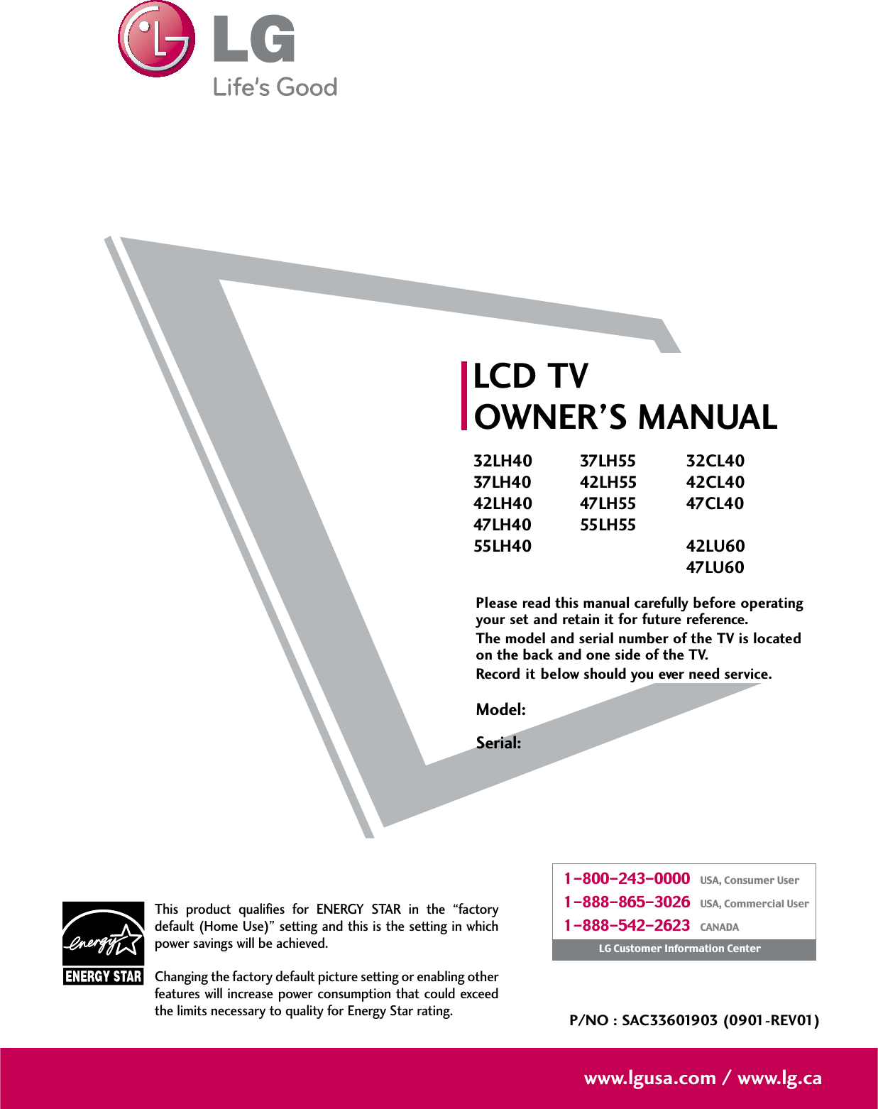 Please read this manual carefully before operatingyour set and retain it for future reference.The model and serial number of the TV is locatedon the back and one side of the TV. Record it below should you ever need service.LCD TVOWNER’S MANUAL32LH4037LH4042LH4047LH4055LH4037LH5542LH5547LH5555LH5532CL4042CL4047CL4042LU6047LU60P/NO : SAC33601903 (0901-REV01)www.lgusa.com / www.lg.caThis product qualifies for ENERGY STAR in the “factorydefault (Home Use)” setting and this is the setting in whichpower savings will be achieved.Changing the factory default picture setting or enabling otherfeatures will increase power consumption that could exceedthe limits necessary to quality for Energy Star rating.Model:Serial:1-800-243-0000   USA, Consumer User1-888-865-3026   USA, Commercial User1-888-542-2623   CANADALG Customer Information Center