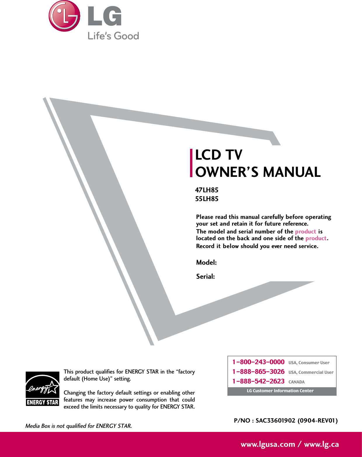 Please read this manual carefully before operatingyour set and retain it for future reference.The model and serial number of the product islocated on the back and one side of the product. Record it below should you ever need service.LCD TVOWNER’S MANUAL47LH8555LH85P/NO : SAC33601902 (0904-REV01)www.lgusa.com / www.lg.caThis product qualifies for ENERGY STAR in the “factorydefault (Home Use)” setting.Changing the factory default settings or enabling otherfeatures  may  increase  power  consumption  that  couldexceed the limits necessary to quality for ENERGY STAR.Media Box is not qualified for ENERGY STAR.Model:Serial:1-800-243-0000   USA, Consumer User1-888-865-3026   USA, Commercial User1-888-542-2623   CANADALG Customer Information Center
