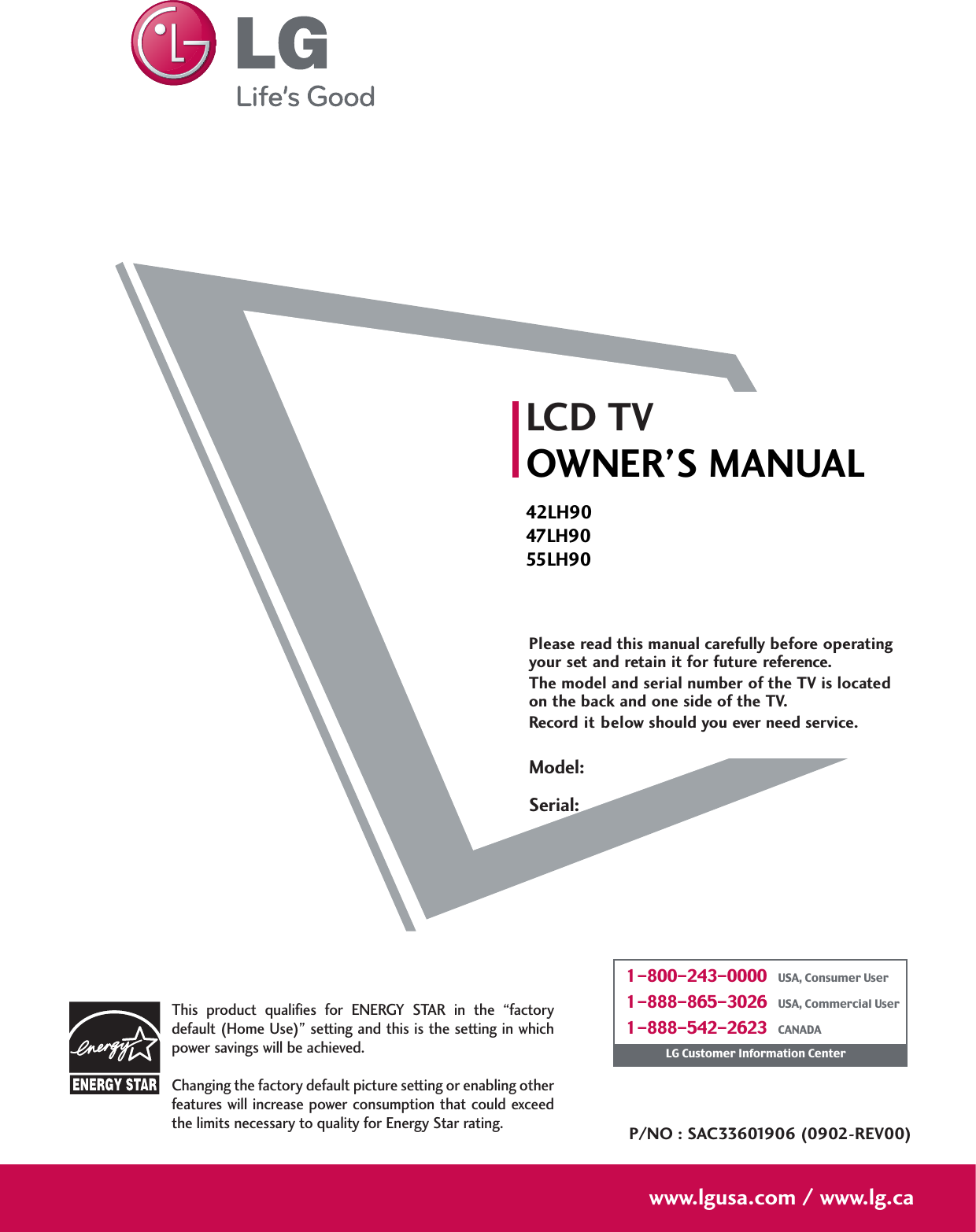 Please read this manual carefully before operatingyour set and retain it for future reference.The model and serial number of the TV is locatedon the back and one side of the TV. Record it below should you ever need service.LCD TVOWNER’S MANUAL42LH9047LH9055LH90P/NO : SAC33601906 (0902-REV00)www.lgusa.com / www.lg.caThis  product  qualifies  for  ENERGY  STAR  in  the  “factorydefault (Home Use)” setting and this is the setting in whichpower savings will be achieved.Changing the factory default picture setting or enabling otherfeatures will increase power consumption that could exceedthe limits necessary to quality for Energy Star rating.Model:Serial:1-800-243-0000   USA, Consumer User1-888-865-3026   USA, Commercial User1-888-542-2623   CANADALG Customer Information Center