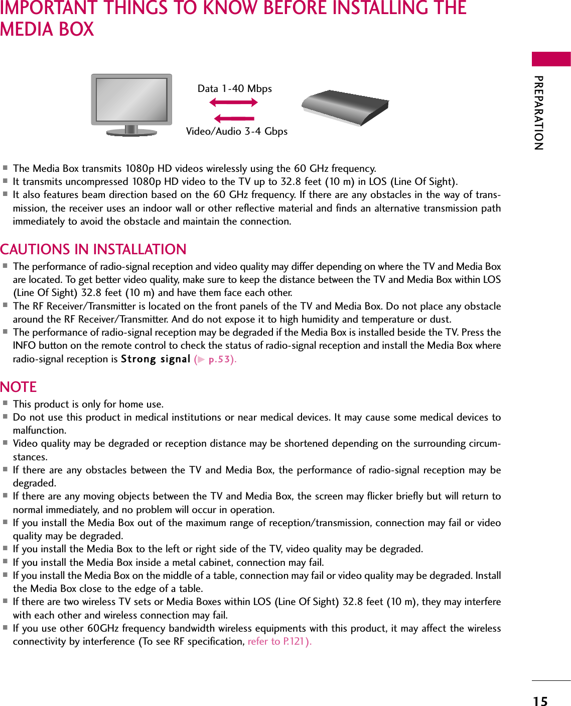 PREPARATION15IMPORTANT THINGS TO KNOW BEFORE INSTALLING THEMEDIA BOX ■The Media Box transmits 1080p HD videos wirelessly using the 60 GHz frequency.■It transmits uncompressed 1080p HD video to the TV up to 32.8 feet (10 m) in LOS (Line Of Sight).■It also features beam direction based on the 60 GHz frequency. If there are any obstacles in the way of trans-mission, the receiver uses an indoor wall or other reflective material and finds an alternative transmission pathimmediately to avoid the obstacle and maintain the connection.CAUTIONS IN INSTALLATION■The performance of radio-signal reception and video quality may differ depending on where the TV and Media Boxare located. To get better video quality, make sure to keep the distance between the TV and Media Box within LOS(Line Of Sight) 32.8 feet (10 m) and have them face each other.■The RF Receiver/Transmitter is located on the front panels of the TV and Media Box. Do not place any obstaclearound the RF Receiver/Transmitter. And do not expose it to high humidity and temperature or dust.■The performance of radio-signal reception may be degraded if the Media Box is installed beside the TV. Press theINFO button on the remote control to check the status of radio-signal reception and install the Media Box whereradio-signal reception is Strong  signal (Gp.5 3).NOTE■This product is only for home use.■Do not use this product in medical institutions or near medical devices. It may cause some medical devices tomalfunction.■Video quality may be degraded or reception distance may be shortened depending on the surrounding circum-stances.■If there are any obstacles between the TV and Media Box, the performance of radio-signal reception may bedegraded.■If there are any moving objects between the TV and Media Box, the screen may flicker briefly but will return tonormal immediately, and no problem will occur in operation.■If you install the Media Box out of the maximum range of reception/transmission, connection may fail or videoquality may be degraded.■If you install the Media Box to the left or right side of the TV, video quality may be degraded.■If you install the Media Box inside a metal cabinet, connection may fail.■If you install the Media Box on the middle of a table, connection may fail or video quality may be degraded. Installthe Media Box close to the edge of a table.■If there are two wireless TV sets or Media Boxes within LOS (Line Of Sight) 32.8 feet (10 m), they may interferewith each other and wireless connection may fail.■If you use other 60GHz frequency bandwidth wireless equipments with this product, it may affect the wirelessconnectivity by interference (To see RF specification, refer to P.121).Data 1-40 MbpsVideo/Audio 3-4 Gbps