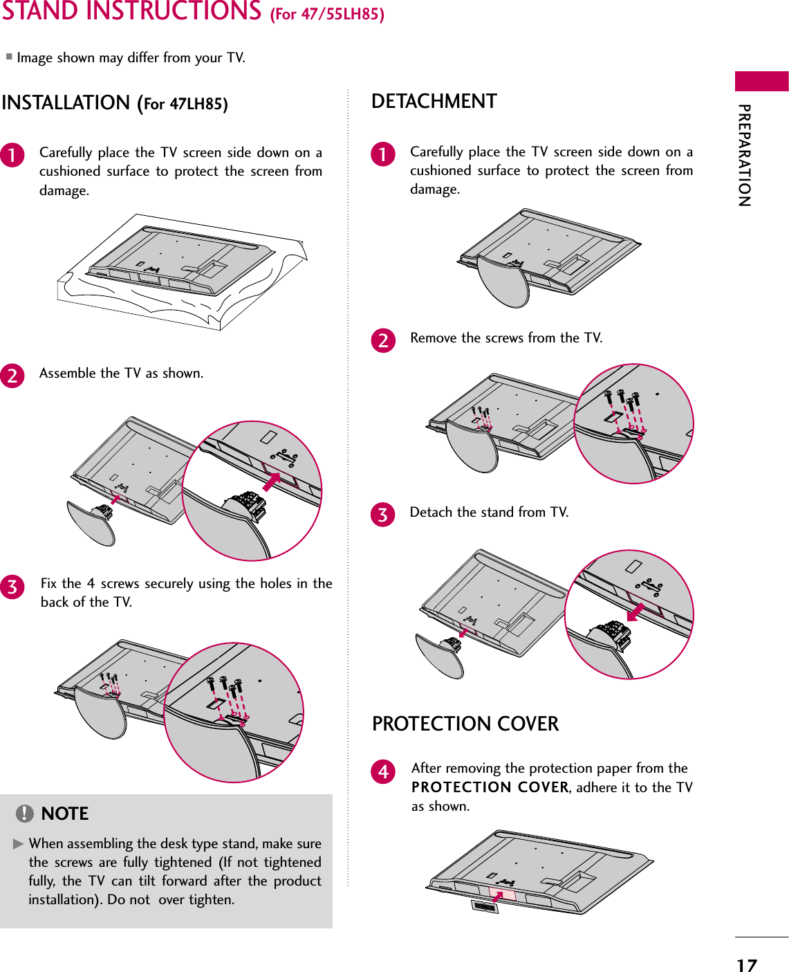 PREPARATION17STAND INSTRUCTIONS (For 47/55LH85)■Image shown may differ from your TV.Carefully place the TV screen side down on acushioned surface to protect the screen fromdamage.Assemble the TV as shown.Fix the 4 screws securely using the holes in theback of the TV.123INSTALLATION (For 47LH85)GWhen assembling the desk type stand, make surethe screws are fully tightened (If not tightenedfully, the TV can tilt forward after the productinstallation). Do not  over tighten.NOTE!DETACHMENTCarefully place the TV screen side down on acushioned surface to protect the screen fromdamage.1Remove the screws from the TV.2Detach the stand from TV.3PROTECTION COVERAfter removing the protection paper from thePROTECTION COVER, adhere it to the TVas shown.4