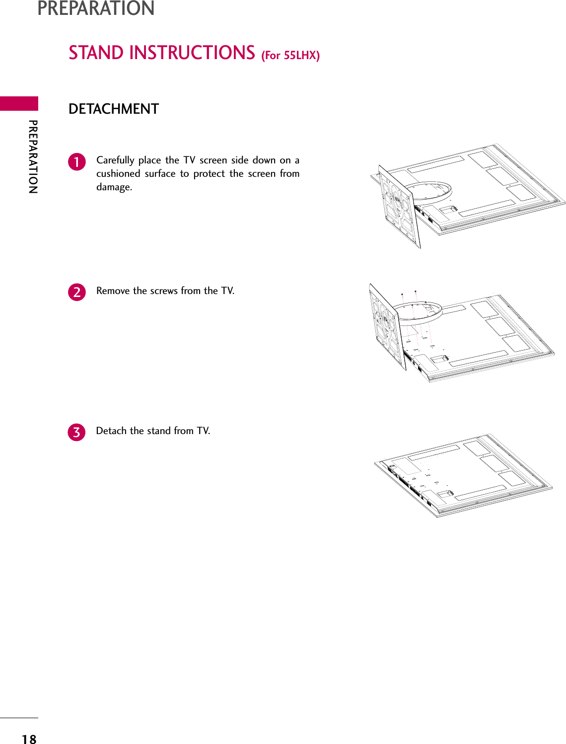 PREPARATION18STAND INSTRUCTIONS (For 55LHX)PREPARATIONDETACHMENTCarefully place the TV screen side down on acushioned surface to protect the screen fromdamage.1Remove the screws from the TV.2Detach the stand from TV.3