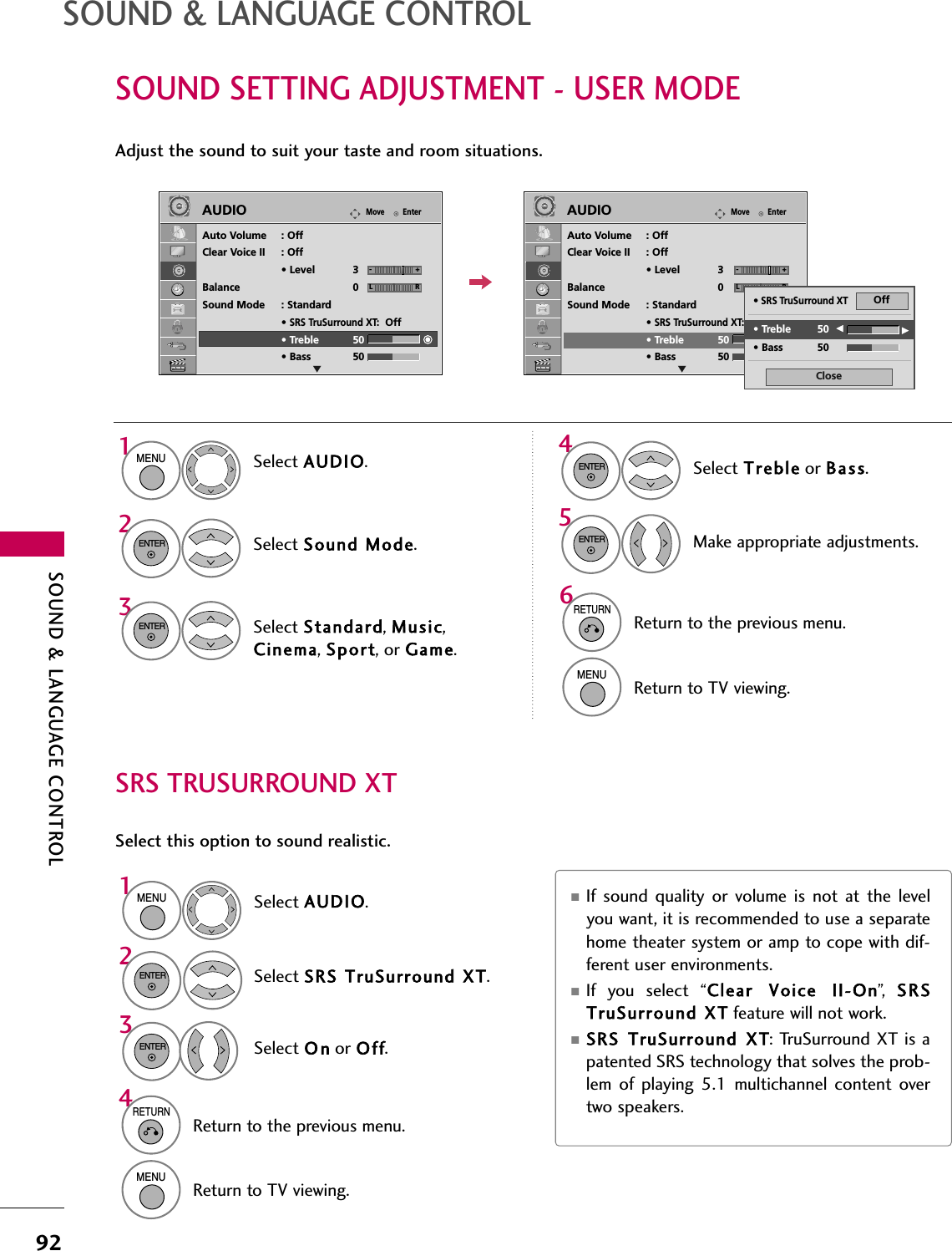 SOUND &amp; LANGUAGE CONTROL92SOUND SETTING ADJUSTMENT - USER MODESOUND &amp; LANGUAGE CONTROLAdjust the sound to suit your taste and room situations. Select AUDIO.Select Sound Mode.Select Treble or Bass.1MENU42ENTERSelect Standard, Music,Cinema, Sport, or Game.3ENTERENTEREnterMoveAUDIOLREAuto Volume : OffClear Voice II : Off• Level 3Balance 0Sound Mode : Standard•SRS TruSurround XT:Off• Treble 50• Bass 50EnterMoveAUDIOLREAuto Volume : OffClear Voice II : Off• Level 3Balance 0Sound Mode : Standard•SRS TruSurround XT:Off• Treble 50• Bass 506RETURNReturn to the previous menu.MENUReturn to TV viewing.Make appropriate adjustments.5ENTERCloseEE• Treble 50• Bass 50•SRS TruSurround XTOff-+ -+SRS TRUSURROUND XTSelect this option to sound realistic.Select AUDIO.Select SRS TruSurround XT.Select O n or Off.1MENU32ENTERENTER■If sound quality or volume is not at the levelyou want, it is recommended to use a separatehome theater system or amp to cope with dif-ferent user environments.■If you select “Clear  Voice  II-On”,   SRSTruSurround XT feature will not work.■SRS TruSurround XT: TruSurround XT is apatented SRS technology that solves the prob-lem of playing 5.1 multichannel content overtwo speakers.4RETURNReturn to the previous menu.MENUReturn to TV viewing.