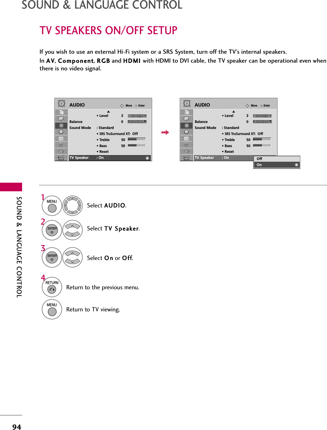 SOUND &amp; LANGUAGE CONTROL94TV SPEAKERS ON/OFF SETUPSOUND &amp; LANGUAGE CONTROLIf you wish to use an external Hi-Fi system or a SRS System, turn off the TV’s internal speakers.In A V, Component, RGB and HDMI with HDMI to DVI cable, the TV speaker can be operational even whenthere is no video signal.EnterMoveAUDIOE• Level 3Balance 0Sound Mode : Standard•SRS TruSurround XT:Off• Treble 50• Bass 50• ResetTV Speaker : OnSelect AUDIO.Select TV  Speaker.Select O n or Off.1MENU32ENTERENTER4RETURNReturn to the previous menu.MENUReturn to TV viewing.LREnterMoveAUDIOE• Level 3Balance 0Sound Mode : Standard•SRS TruSurround XT:Off• Treble 50• Bass 50• ResetTV Speaker : OnLROffOn-+ -+