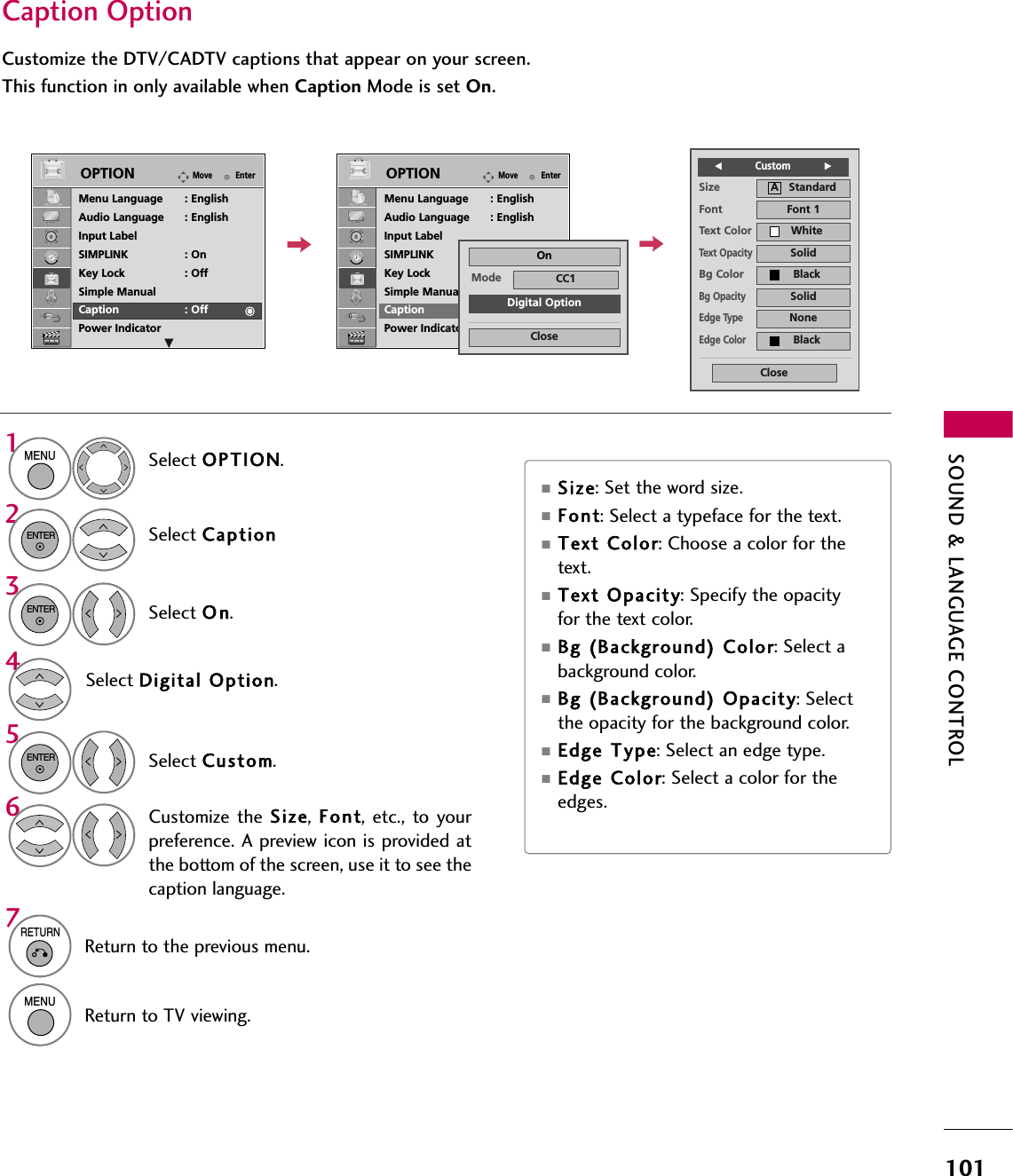 SOUND &amp; LANGUAGE CONTROL101Caption OptionCustomize the DTV/CADTV captions that appear on your screen.This function in only available when Caption Mode is set On.Select OPTION.Select CaptionSelect O n.1MENU32ENTERENTERSelect Custom.5ENTERCustomize the Size,  Font, etc., to yourpreference. A preview icon is provided atthe bottom of the screen, use it to see thecaption language.6Select Digital  Option.4Size A   StandardFont Font 1Text Color WhiteText OpacitySolidEdge TypeNoneEdge ColorBlackBg Color BlackBg OpacitySolidCloseFCustom           G■Size: Set the word size.■Font: Select a typeface for the text.■Text Color: Choose a color for thetext.■Text  Opacity: Specify the opacityfor the text color.■Bg (Background) Color: Select abackground color.■Bg (Background) Opacity: Selectthe opacity for the background color.■Edge  Type: Select an edge type.■Edge Color: Select a color for theedges.7RETURNReturn to the previous menu.MENUReturn to TV viewing.EnterMoveOPTIONEnterMoveOPTIONMenu Language : EnglishAudio Language : EnglishInput LabelSIMPLINK : OnKey Lock : OffSimple ManualCaption : OffPower IndicatorMenu Language : EnglishAudio Language : EnglishInput LabelSIMPLINK : OnKey Lock : OffSimple ManualCaption : OffPower IndicatorEEMode CC1CloseDigital OptionOn