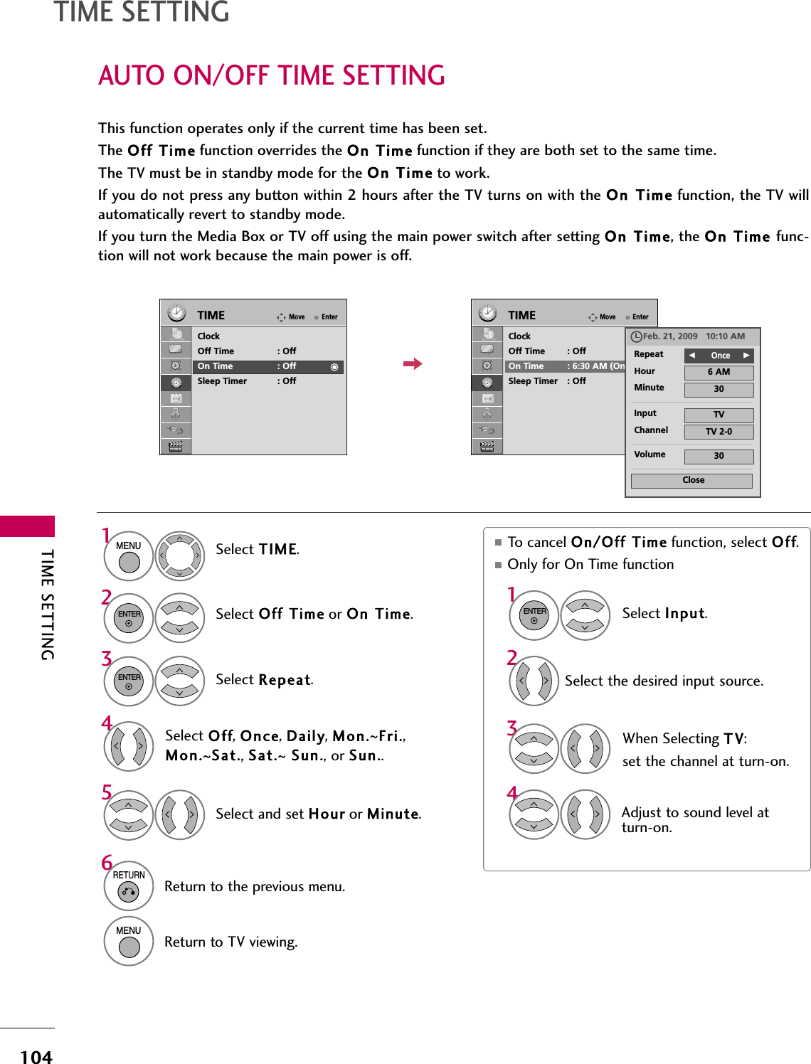TIME SETTING104AUTO ON/OFF TIME SETTINGTIME SETTINGThis function operates only if the current time has been set.The Off  Time function overrides the On Time function if they are both set to the same time.The TV must be in standby mode for the On Time to work.If you do not press any button within 2 hours after the TV turns on with the On Time function, the TV willautomatically revert to standby mode.If you turn the Media Box or TV off using the main power switch after setting On  Time, the On Time func-tion will not work because the main power is off.■To cancel On/Off Time function, select Off.■Only for On Time function Select Input.Select the desired input source.EnterMoveTIMEEnterMoveTIMEClockOff Time : OffOn Time : OffSleep Timer : OffClockOff Time : OffOn Time : 6:30 AM (Once)Sleep Timer : OffSelect TIME.Select Off  Time or On  Time.Select Repeat.1MENU32ENTERENTERSelect Off, Once, Daily, Mon.~Fri.,Mon.~Sat., Sat.~Sun., or Sun..4Select and set Hour or Minute.51ENTER342When Selecting T V:set the channel at turn-on.Adjust to sound level atturn-on.6RETURNReturn to the previous menu.MENUReturn to TV viewing.Repeat F     OnceGHour 6 AMMinute 30Input TVChannel TV 2-0Volume 30CloseFeb. 21, 2009   10:10 AM